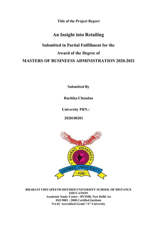 Title of the Project Report
An Insight into Retailing
Submitted in Partial Fulfillment for the
Award of the Degree of
MASTERS OF BUSINEESS ADMINISTRATION 2020-2021
Submitted By
Ruchika Chandna
University PRN.:
2028100201
BHARATI VIDYAPEETH DEEMED UNIVERSITY SCHOOL OF DISTANCE
EDUCATION
Academic Study Center - BVIMR, New Delhi An
ISO 9001 : 2008 Certified Institute
NAAC Accredited Grade “A” University
 