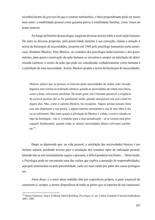 107
reconhecimento da gravitas do que é contrair matrimónio, o fator preponderante pode ser muito
bem outro: a estabilidade pessoal como garantia prévia à estabilidade familiar, como vimos no
ponto anterior.
Ao longo da história da psicologia, surgiram diversas teorias sobre a motivação humana.
De entre as diversas propostas, pela positividade inerente à sua conceção, chama a atenção a
teoria da hierarquia de necessidades, proposta em 1968 pelo psicólogo humanista norte-ameri-
cano Abraham Maslow. Para Maslow, ao contrário dos psicólogos behaviouristas e dos psica-
nalistas, para quem a motivação da ação humana se encontrava sempre na satisfação de deter-
minada carência, o centro da ação que pode ser considerada verdadeiramente como humana é
a satisfação de uma necessidade. Assim, Maslow propõe a teoria da hierarquia de necessidades:
Maslow achava que as pessoas só lutavam pelas necessidades de ordem mais elevada,
digamos auto-estima ou realização artística, quando as necessidades de ordem mais baixa,
como a fome, estivessem satisfeitas. De modo geral, isto é bastante plausível; a exigência
de escrever poemas não se faz geralmente sentir, quando uma pessoa está sem comer há
alguns dias. Mas, como o salienta Maslow, há excepções. Alguns artistas passam fome
mas não dispensam a sua poesia, e alguns mártires proclamam a sua fé sem olhar à dor
ou ao sofrimento. Mas tanto quanto a afirmação de Maslow é válida, o motivo situado no
topo da hierarquia - isto é, o impulso para a auto-actualização - só se tornará uma preo-
cupação fundamental, quando todas as demais necessidades abaixo estiverem satisfei-
tas.101
Daqui se depreende que, na vida pessoal, a satisfação das necessidades básicas é um
instinto natural, perdendo terreno para a satisfação dos restantes tipos de realização pessoal.
Quando não se tem minimamente seguro o presente, é difícil ponderar um futuro… Deste modo,
a Psicologia pode ter encontrado uma das razões que explica a assunção de responsabilidades,
seja pelo matrimónio ou pela parentalidade, cada vez mais tardia por parte dos casais portugue-
ses.
Além disso, e o autor deste trabalho fala por experiência própria, a parte essencial do
casamento é, sempre, a menos dispendiosa de todas as partes que se esperam de um casamento.
101
Henry Gleitman, Alan J. Fridlund, Daniel Reisberg, Psicologia, 6.ª ed.. Lisboa, Fundação Calouste Gulbenkian,
2003, 1009.
 