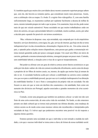 108
E é também aquela que muitos dos convidados desse mesmo casamento suportam porque sabem
que, sem ela, não haveria as restantes partes, que consideram muito mais prazerosas. Assim,
com a celebração vêm as roupas. E o bodo. E o registo foto-videográfico. E, com uma família
suficientemente larga, os orçamentos acabam por suplantar facilmente a dezena de milhar de
euros, mesmo tentando poupar em tudo o que se possa. Um casamento, hoje em dia, pode custar
mais do que um veículo automóvel. Numa sociedade em que muitos trabalhadores estão em
início de carreira, em que a precariedade laboral é a realidade, muitos acabam, assim, por adiar
a decisão para «quando for possível» em termos económicos.
Mas, voltemos às despesas: casa, seja arrendada, seja comprada por via de empréstimo
bancário; serviços domésticos, como água, luz, gás, serviço de internet, que hoje em dia se torna
indispensável por via das circunstâncias; alimentação e higiene do lar, etc. Em certas zonas do
país, e optando pelas soluções menos dispendiosas, uma pessoa que ganhe a remuneração mí-
nima mensal garantida acaba por pouco conseguir poupar. Um casal sem filhos em início de
carreira, ganhando a mesma remuneração mínima, conseguirá poupar um pouco mais. Contudo,
sem estabilidade laboral, a situação corre o risco de se agravar inesperadamente.
Daí poder-se afirmar com um grau de relativa certeza serem fatores económicos os que
estão por trás deste «adiar» da vida em comum reconhecida oficialmente, assim como do desejo
e propósito de ter filhos de muitos casais, ou, mesmo, da opção que muitos hoje já tomam de
não os ter. A sociedade hodierna acaba por colocar a estabilidade na carreira como condição
sine qua non para a estabilidade pessoal, que por sua vez é condição inultrapassável na obtenção
da estabilidade familiar. E isso é fruto e consequência da própria vida em sociedade. Ou não
fossem os anos em que se nota um declínio dos casamentos e da natalidade, bem como um
aumento dos divórcios em Portugal, aqueles associados a grandes momentos de crise econó-
mica no País.
Contudo, existe uma pergunta que também nos podemos colocar: se tudo isto não será
fruto de uma certa cosmovisão, de uma certa visão da sociedade. No fundo, se não estaremos
perante um dado cultural que se tornou mais premente nas últimas décadas, uma mudança de
valores sociais ou do modo como esses mesmos valores são reconhecidos e interpretados pela
sociedade de hoje. E é talvez aqui que poderemos encontrar uma possível via de resposta a
algumas destas questões.
Estamos perante uma sociedade em que o indivíduo se tem tornado a medida da reali-
dade, e em que o sucesso individual se toma como a chave de leitura da nossa realidade social.
 