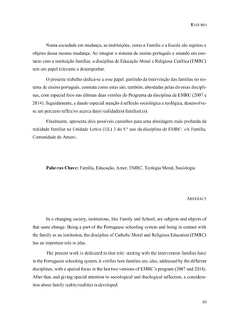 10
RESUMO
Numa sociedade em mudança, as instituições, como a Família e a Escola são sujeitos e
objetos dessa mesma mudança. Ao integrar o sistema de ensino português e estando em con-
tacto com a instituição familiar, a disciplina de Educação Moral e Religiosa Católica (EMRC)
tem um papel relevante a desempenhar.
O presente trabalho dedica-se a esse papel: partindo da intervenção das famílias no sis-
tema de ensino português, constata como estas são, também, abordadas pelas diversas discipli-
nas, com especial foco nas últimas duas versões do Programa da disciplina de EMRC (2007 e
2014). Seguidamente, e dando especial atenção à reflexão sociológica e teológica, desenvolve-
se um percurso reflexivo acerca da(s) realidade(s) familiar(es).
Finalmente, apresenta dois possíveis caminhos para uma abordagem mais profunda da
realidade familiar na Unidade Letiva (UL) 3 do 5.º ano da disciplina de EMRC: «A Família,
Comunidade de Amor».
Palavras Chave: Família, Educação, Amor, EMRC, Teologia Moral, Sociologia
ABSTRACT
In a changing society, institutions, like Family and School, are subjects and objects of
that same change. Being a part of the Portuguese schooling system and being in contact with
the family as an institution, the discipline of Catholic Moral and Religious Education (EMRC)
has an important role to play.
The present work is dedicated to that role: starting with the intervention families have
in the Portuguese schooling system, it verifies how families are, also, addressed by the different
disciplines, with a special focus in the last two versions of EMRC’s program (2007 and 2014).
After that, and giving special attention to sociological and theological reflection, a considera-
tion about family reality/realities is developed.
 
