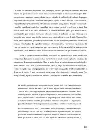 109
Os meios de comunicação passam essa mensagem, mesmo que inadvertidamente. Vivemos
tempos em que as emissões dos canais noticiosos interrompem as emissões normais para dedi-
car um tempo excessivo à transmissão de viagens privadas de multimilionários à orla do espaço,
enquanto a solidariedade e a partilha acabam por ter espaço na altura do Natal, como é habitual,
ou quando algo verdadeiramente extraordinário acontece. Esta perceção de que o sucesso indi-
vidual é a medida vai erodindo a capacidade que temos de construir relações, ao invés de lhes
colocar obstáculos. E, no fundo, secundariza as redes informais de apoio, quer ao nível macro,
na sociedade, quer ao nível micro, nas relações pessoais de cada um. Ou seja, relativiza-se a
importância da própria rede familiar de suporte na construção do projeto de vida. Mas também,
enfim, faz compreender que as relações contruídas devem ter alguma garantia de estabilidade
antes de oficializadas: daí a gradatividade nos relacionamentos, e mesmo as experiências de
vida em comum prévia ao casamento que, como correm de forma satisfatória para ambos os
membros do casal, podem tornar-se definitivas sem um momento em que se torna tudo oficial.
Assim, o centrar-se nas necessidades individuais e a necessidade de plena estabilidade
e segurança, bem como a gradatividade na vivência de casal podem explicar a tendência de
afastamento do compromisso oficial. Mas, se assim fosse, a instituição matrimonial simples-
mente tenderia a deixar de existir em absoluto, como ao longo dos séculos outras instituições,
como o morgadio ou a herança agnática, que se provaram inadequadas à vida social também o
deixaram de existir. E aqui entra uma terceira causa, talvez improvável, nas palavras de An-
thony Giddens, a partir de um estudo do casal Ulrich Beck e Elisabeth Beck-Gernsheim.
De acordo com estes autores a resposta é simples: o amor. Beck e Beck-Gernsheim argu-
mentam que a ‘batalha dos sexos’ a que se assiste hoje em dia é o mais claro indicador da
‘sede de amor’ sentida pelas pessoas. As pessoas casam-se por causa do amor e divor-
ciam-se por causa do amor; as pessoas empenham-se num interminável ciclo de espe-
rança, arrependimento e novas tentativas. Enquanto por um lado as tensões entre homens
e mulheres tendem a aumentar, por outro lado permanece uma grande fé e esperança na
possibilidade de encontrar um grande amor que conduza a uma maior realização pessoal.
Pode-se pensar que o “amor” é uma resposta muito simplista para responder às comple-
xidades da época actual. Mas Beck e Beck-Gernsheim argumentam que é precisamente
por o nosso mundo se ter tornado tão opressivo, impessoal. abstracto e em mudança cons-
tante, que o amor se tornou cada vez mais importante. De acordo com estes autores, o
 