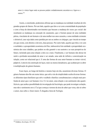 110
amor é o único lugar onde as pessoas podem verdadeiramente encontrar-se e ligar-se a
outros.102
Assim, e concluindo, poderemos afirmar que as mudanças na realidade resultam de três
grandes grupos de fatores. Por um lado, aqueles que têm a ver com a mentalidade da população
e com a força de determinados movimentos que buscam a mudança do status quo social: daí
resultaram as mudanças na conceção do casamento, que o fizeram passar de uma realidade
pétrea, vinculante de um homem e de uma mulher nos anos sessenta, a uma realidade existente
e dirimível, caso seja dada como perdida por um ou ambos os cônjuges, que vincula no tempo
em que exista, com direitos e deveres, duas pessoas. Por outro lado, aqueles que têm a ver com
a realidade e a prosperidade económica do País, indissociável da realidade e prosperidade eco-
nómica dos seus cidadãos, que podem ou não garantir o seu sustento e as suas perspetivas de
futuro, incluindo para uma relação a dois ou a mais. Finalmente, o ser humano não deixar de
sentir a profunda necessidade de amar e ser amado, uma sede de infinito e concretização na
relação, como ser relacional que é. E uma das formas de esse amor humano se tornar visível,
palpável, é através da construção de laços, mais ou menos duradouros, que acabam por se abrir
à multiplicação do género humano.
Esses laços, ao longo da história e mesmo hoje em dia, assumiram diversas formas. O
género humano deu-lhe um nome único, que sob o véu da simplicidade oculta diversas formas:
os diferentes tipos familiares que sob o vocábulo «família» consubstanciam a relação mais pro-
funda de amor que o ser humano vive. E é no amor, uma relação e um sentimento não quanti-
ficáveis, que acaba a possibilidade de investigação da Sociologia, que pode investigar a relação,
mas não o sentimento em si. É aí que começa o terreno da área do saber que versa, não só sobre
o amor, mas sobre o Amor maior. É chegada a hora da Teologia.
102
Giddens, Sociologia, 181-182.
 