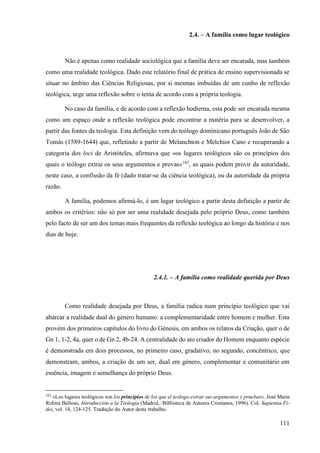 111
2.4. – A família como lugar teológico
Não é apenas como realidade sociológica que a família deve ser encarada, mas também
como uma realidade teológica. Dado este relatório final de prática de ensino supervisionada se
situar no âmbito das Ciências Religiosas, por si mesmas imbuídas de um cunho de reflexão
teológica, urge uma reflexão sobre o tema de acordo com a própria teologia.
No caso da família, e de acordo com a reflexão hodierna, esta pode ser encarada mesma
como um espaço onde a reflexão teológica pode encontrar a matéria para se desenvolver, a
partir das fontes da teologia. Esta definição vem do teólogo dominicano português João de São
Tomás (1589-1644) que, refletindo a partir de Melanchton e Melchior Cano e recuperando a
categoria dos loci de Aristóteles, afirmava que «os lugares teológicos são os princípios dos
quais o teólogo extrai os seus argumentos e provas»103
, as quais podem provir da autoridade,
neste caso, a confissão da fé (dado tratar-se da ciência teológica), ou da autoridade da própria
razão.
A família, podemos afirmá-lo, é um lugar teológico a partir desta definição a partir de
ambos os critérios: não só por ser uma realidade desejada pelo próprio Deus, como também
pelo facto de ser um dos temas mais frequentes da reflexão teológica ao longo da história e nos
dias de hoje.
2.4.1. – A família como realidade querida por Deus
Como realidade desejada por Deus, a família radica num princípio teológico que vai
abarcar a realidade dual do género humano: a complementaridade entre homem e mulher. Esta
provém dos primeiros capítulos do livro do Génesis, em ambos os relatos da Criação, quer o de
Gn 1, 1-2, 4a, quer o de Gn 2, 4b-24. A centralidade do ato criador do Homem enquanto espécie
é demonstrada em dois processos, no primeiro caso, gradativo, no segundo, concêntrico, que
demonstram, ambos, a criação de um ser, dual em género, complementar e comunitário em
essência, imagem e semelhança do próprio Deus.
103
«Los lugares teológicos son los principios de los que el teólogo extrae sus argumentos y pruebas». José Maria
Robira Belloso, Introducción a la Teología (Madrid,: Biblioteca de Autores Cristianos, 1996). Col. Sapientia Fi-
dei, vol. 14, 124-125. Tradução do Autor deste trabalho.
 