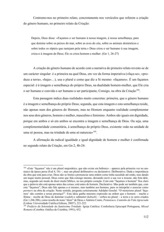 112
Centremo-nos no primeiro relato, concretamente nos versículos que referem a criação
do género humano, no primeiro relato da Criação:
Depois, Deus disse: «Façamos o ser humano à nossa imagem, à nossa semelhança, para
que domine sobre os peixes do mar, sobre as aves do céu, sobre os animais domésticos e
sobre todos os répteis que rastejam pela terra.» Deus criou o ser humano à sua imagem,
criou-o à imagem de Deus; Ele os criou homem e mulher. (Gn 1, 26-27)
A criação do género humano de acordo com a narrativa do primeiro relato reveste-se de
um carácter singular: é a primeira na qual Deus, em vez da forma imperativa («faça-se», «pro-
duza a terra», «haja»…), usa o plural e como que diz a Si mesmo: «façamos». É um façamos
especial: é à imagem e semelhança do próprio Deus, na dualidade homem-mulher, que Ele cria
o ser humano e convida o ser humano a ser participante, Consigo, na obra da Criação104
.
Esta passagem indica duas realidades muito concretas: primeira, que o género humano
é a imagem e semelhança do próprio Deus; segunda, que esta imagem e esta semelhança reside,
não apenas num dos géneros do Homem, mas no Homem enquanto realidade complementar
nos seus dois géneros, homem e mulher, masculino e feminino. Ambos são iguais em dignidade,
porque em ambos e só em ambos se encontra a imagem e semelhança de Deus. Ou seja, uma
complementaridade comunitária, à semelhança do próprio Deus, existente «não na unidade de
uma só pessoa, mas na trindade de uma só natureza»105
.
A afirmação da radical igualdade e igual dignidade de homem e mulher é confirmada
no segundo relato da Criação, em Gn 2, 4b-24:
104
«Este “façamos” não é um plural majestático, que não existe em hebraico – aparece pela primeira vez no ara-
maico da época persa (Esd 4, 18) –, mas um plural deliberativo ou declarativo. Deliberativo. Dada a importância
da obra que está para criar, Deus não se limita a pronunciar uma ordem como tinha sucedido até então, mas dando
um toque muito pessoal, Deus como que fala consigo mesmo, deixando ouvir a sua voz a ressoar, não fora dele,
mas, segundo um modo de dizer muito bíblico, no seu próprio coração. Com este “façamos o homem” fica claro
que a palavra não está apenas antes das coisas; está antes do homem. Declarativo. Mas pode ser também que, com
este “façamos”, Deus não fale apenas a si mesmo, mas também aos homens, para os interpelar e associar como
partners na obra da criação. Neste sentido, pergunta certeiramente Adolphe Gesché: “O misterioso plural ‘faça-
mos’ não contém a nossa presença?”. Esta ideia ganha moesmo expressão na ordem que o homem – macho e
fêmea – recebe de Deus de dominar (radah) e submeter (kabash) – verbos no plural – a terra e os seres criados
(Gn 1,26b.28b), como resulta do nono “dizer” de Deus.» António Couto, Pentateuco, Caminho da Vida Agraciada
(Lisboa: Universidade Católica Editora, 20052
), 221-222.
105
Prefácio da Solenidade da Santíssima Trindade. Igreja Católica: Conferência Episcopal Portuguesa, Missal
Romano (Coimbra: Gráfica de Coimbra, 1991), 432.
 