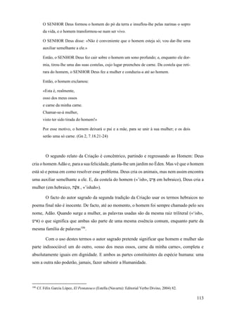 113
O SENHOR Deus formou o homem do pó da terra e insuflou-lhe pelas narinas o sopro
da vida, e o homem transformou-se num ser vivo.
O SENHOR Deus disse: «Não é conveniente que o homem esteja só; vou dar-lhe uma
auxiliar semelhante a ele.»
Então, o SENHOR Deus fez cair sobre o homem um sono profundo; e, enquanto ele dor-
mia, tirou-lhe uma das suas costelas, cujo lugar preencheu de carne. Da costela que reti-
rara do homem, o SENHOR Deus fez a mulher e conduziu-a até ao homem.
Então, o homem exclamou:
«Esta é, realmente,
osso dos meus ossos
e carne da minha carne.
Chamar-se-á mulher,
visto ter sido tirada do homem!»
Por esse motivo, o homem deixará o pai e a mãe, para se unir à sua mulher; e os dois
serão uma só carne. (Gn 2, 7.18.21-24)
O segundo relato da Criação é concêntrico, partindo e regressando ao Homem: Deus
cria o homem Adão e, para a sua felicidade, planta-lhe um jardim no Éden. Mas vê que o homem
está só e pensa em como resolver esse problema. Deus cria os animais, mas nem assim encontra
uma auxiliar semelhante a ele. E, da costela do homem («’ish», ‫יש‬ ִ֖‫א‬ em hebraico), Deus cria a
mulher (em hebraico, ‫ה‬ ָּׁ֔
‫ש‬‫א‬ , «’ishah»).
O facto do autor sagrado da segunda tradição da Criação usar os termos hebraicos no
poema final não é inocente. De facto, até ao momento, o homem foi sempre chamado pelo seu
nome, Adão. Quando surge a mulher, as palavras usadas são da mesma raiz triliteral («‘ish»,
‫)איש‬ o que significa que ambas são parte de uma mesma essência comum, enquanto parte da
mesma família de palavras106
.
Com o uso destes termos o autor sagrado pretende significar que homem e mulher são
parte indissociável um do outro, «osso dos meus ossos, carne da minha carne», completa e
absolutamente iguais em dignidade. E ambos as partes constituintes da espécie humana: uma
sem a outra não poderão, jamais, fazer subsistir a Humanidade.
106
Cf. Félix García López, El Pentateuco (Estella (Navarra): Editorial Verbo Divino, 2004) 82.
 