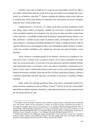 114
Contudo, vemos que a criação de Eva surge de uma necessidade concreta de Adão: a
sua solidão. Afirma Deus antes da criação de Eva que esta solidão é uma realidade não conve-
niente, ou, no hebraico, «não-boa»107
. Embora a tradução de referência esteja correta, dado que
o vocábulo para «bom» pode também ser traduzido como conveniente, em termos teológicos
acaba por fazer o relato perder força.
Comparemos Gn 2, 18 com Gn 1, 31: «Deus, vendo toda a sua obra, considerou-a muito
boa. Assim, surgiu a tarde e, em seguida, a manhã: foi o sexto dia». A primeira conclusão do
relato sacerdotal estabelece um contraponto com este ponto do relato sacerdotal: «muito bom»
contra «não-bom». A dualidade complementar da primeira comunidade humana, homem e mu-
lher, estabelece o corolário do ato criador no primeiro relato, concluindo-o Deus com o des-
canso sabático e a afirmação da bondade abundante da Criação; a solidão do homem Adão no
segundo relato provoca a preocupação de Deus com a felicidade do género humano, levando-o
a criar uma «auxiliar semelhante a ele», alguém que, mais que uma cópia do homem, o com-
plemente.
Assim, afirma-se a realidade gregária do ser humano: o homem só se completa no con-
tacto com o outro: o homem é um «ser-para-os-outros», um ser para a comunhão e em comu-
nhão: um «ser-comunicante». É assim que a Escritura apresenta a primeira realidade familiar:
algo imprescindível para o ser humano, onde a sua essência comunitária e comunicante se ex-
prime e revela. Assim, a família pode afirmar-se pois, para o crente, como a primeira realidade
humana divinamente instituída: ainda antes do Povo de Deus, ainda antes da Igreja, a família é
a primeira comunidade onde Deus quis que o ser humano se realizasse e O pudesse, também,
encontrar.
Então, sendo uma realidade querida por Deus, como deve a comunidade familiar? Po-
demos encontrar a resposta na carta aos Efésios. O autor108
serve-se de um typos muito próprio
para definir as relações esponsais e familiares: a plena harmonia de amor, com o supremo exem-
plo da entrega total da sua vida:
107
Nas edições críticas do Antigo Testamento, seja em hebraico, grego ou latim, a expressão literal é exatamente
esta: «não é bom»: ‫ֹוב‬ ֛
‫ֹא־ט‬ ‫ל‬, «lô-tôv» em hebraico; οὐ καλὸν, «ou kalón» em grego; «non bonus est» em latim. Cf.
K. Elliger, W. Rudolph, Biblia Hebraica Stuttgartensia, 5.ª ed. (Stuttgart: Deutsche Bibelgesesllschaft, 1997), 3;
Alfred Rahlfs, Robert Hanhart, Septuaginta, id est Vetus Testamentum graece iuxta LXX interpretes, 2.ª ed.
(Stuttgart: Deutsche Bibelgesesllschaft; s.l., Sociedade Bíblica do Brasil, 2006), 3; Robert Weber, Roger Gryson,
Biblia Sacra iuxta Vulgatam versionem, 5.ª ed., (Stuttgart: Deutsche Bibelgesesllschaft, 2007), 6.
108
Embora não sendo este um trabalho de exegese, considerando o status quaestionis no que toca à autoria da
Carta aos Efésios, optou-se neste trabalho por referir o seu autor apenas como autor, sem querer polemizar a
questão da autoria propriamente dita, que não é o objetivo do presente trabalho.
 