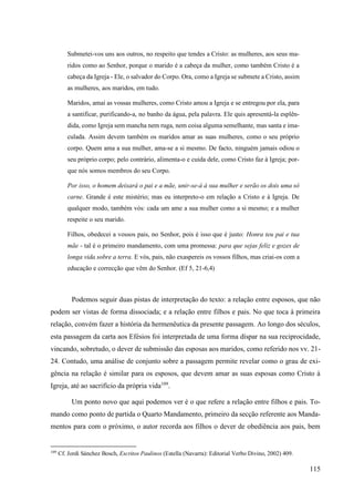 115
Submetei-vos uns aos outros, no respeito que tendes a Cristo: as mulheres, aos seus ma-
ridos como ao Senhor, porque o marido é a cabeça da mulher, como também Cristo é a
cabeça da Igreja - Ele, o salvador do Corpo. Ora, como a Igreja se submete a Cristo, assim
as mulheres, aos maridos, em tudo.
Maridos, amai as vossas mulheres, como Cristo amou a Igreja e se entregou por ela, para
a santificar, purificando-a, no banho da água, pela palavra. Ele quis apresentá-la esplên-
dida, como Igreja sem mancha nem ruga, nem coisa alguma semelhante, mas santa e ima-
culada. Assim devem também os maridos amar as suas mulheres, como o seu próprio
corpo. Quem ama a sua mulher, ama-se a si mesmo. De facto, ninguém jamais odiou o
seu próprio corpo; pelo contrário, alimenta-o e cuida dele, como Cristo faz à Igreja; por-
que nós somos membros do seu Corpo.
Por isso, o homem deixará o pai e a mãe, unir-se-á à sua mulher e serão os dois uma só
carne. Grande é este mistério; mas eu interpreto-o em relação a Cristo e à Igreja. De
qualquer modo, também vós: cada um ame a sua mulher como a si mesmo; e a mulher
respeite o seu marido.
Filhos, obedecei a vossos pais, no Senhor, pois é isso que é justo: Honra teu pai e tua
mãe - tal é o primeiro mandamento, com uma promessa: para que sejas feliz e gozes de
longa vida sobre a terra. E vós, pais, não exaspereis os vossos filhos, mas criai-os com a
educação e correcção que vêm do Senhor. (Ef 5, 21-6,4)
Podemos seguir duas pistas de interpretação do texto: a relação entre esposos, que não
podem ser vistas de forma dissociada; e a relação entre filhos e pais. No que toca à primeira
relação, convém fazer a história da hermenêutica da presente passagem. Ao longo dos séculos,
esta passagem da carta aos Efésios foi interpretada de uma forma díspar na sua reciprocidade,
vincando, sobretudo, o dever de submissão das esposas aos maridos, como referido nos vv. 21-
24. Contudo, uma análise de conjunto sobre a passagem permite revelar como o grau de exi-
gência na relação é similar para os esposos, que devem amar as suas esposas como Cristo à
Igreja, até ao sacrifício da própria vida109
.
Um ponto novo que aqui podemos ver é o que refere a relação entre filhos e pais. To-
mando como ponto de partida o Quarto Mandamento, primeiro da secção referente aos Manda-
mentos para com o próximo, o autor recorda aos filhos o dever de obediência aos pais, bem
109
Cf. Jordi Sánchez Bosch, Escritos Paulinos (Estella (Navarra): Editorial Verbo Divino, 2002) 409.
 