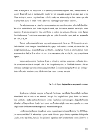 116
como as bênçãos a ele associadas. Não existe aqui novidade alguma. Mas, imediatamente a
seguir, desenvolvendo o mandamento, o autor inverte os papéis e recorda aos pais que, se os
filhos os devem honrar, respeitando-os e obedecendo, aos pais se exigem duas coisas: que não
os exasperem e que os criem «com a educação e correcção que vem do Senhor».
Ou seja, quase que se estabelece um «mandamento complementar»: a bondade familiar.
Se existe a obediência, esta é em função do amor, que deve estar presente na relação entre
membros de um mesmo corpo. Este amor torna-se visível nas atitudes definíveis como dignas
dos discípulos de Cristo que o autor contrapõe aos vícios do mundo, como pode ser observado
em Ef 4,25-5,20.
Assim, podemos concluir que a presente passagem da Carta aos Efésios mostra a uni-
dade familiar como imagem da unidade Cristo-Igreja e vice-versa: o amor, vivência clara da
complementaridade, é a realidade que une Cristo à sua Igreja. Assim, o amor esponsal é um
amor que deve abdicar de si até ao extremo, bem como deve guiar as relações entre progenitores
e prole.
Vemos, pois, como a Escritura, desde as primeiras páginas, apresenta a realidade fami-
liar como uma forma de cumprir com o seu desígnio supremo: a felicidade humana. Dar-se
implica a realização de uma comunidade primordial. É essa uma das perspetivas que o magis-
tério, sobretudo o mais recente, irá desenvolver, como veremos a seguir.
2.4.2. – O lugar da família no magistério recente
Sendo uma realidade presente na Sagrada Escritura e na vida da Humanidade, também
a família foi alvo de reflexão por parte da Teologia e do Magistério da Igreja desde a era patrís-
tica. Contudo, e dadas as transformações sociais e culturais ocorridas após a Segunda Guerra
Mundial, o Magistério da Igreja, bem como a reflexão teológica que o acompanha, teve um
largo desenvolvimento num bom período dessa mesma época.
Lembremos também a situação da Igreja enquanto peregrina na História. Em 1958 fale-
cia o venerável Pio XII, o Pontífice a quem coube liderar a Igreja durante o período da Segunda
Guerra. Filho de Roma, versado nos costumes e práticas da Cúria Romana como comprova o
 