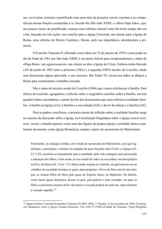 117
seu curriculum, termina o pontificado com uma série de posições curiais vacantes e as compe-
tências dessas funções acometidas a si. Sucede-lhe São João XXIII, o «Bom Papa João», que,
aos poucos meses de pontificado, começa uma reforma eclesial como há muito tempo não era
vista, baseada em três ações: um concílio para a Igreja Universal; um sínodo para a Igreja de
Roma; uma reforma do Direito Canónico. Destas, pela sua importância, abordaremos a pri-
meira.
O Concílio Vaticano II, afirmado como ideia em 25 de janeiro de 1959 e convocado no
dia de Natal de 1961 por São João XXIII, é um ponto fulcral para compreendermos a ideia do
«Papa Bom»: um aggiornamento, um «trazer ao dia» a Igreja de Cristo. Embora tenha falecido
a 03 de junho de 1963 entre a primeira (1962) e a segunda (1963) sessões do Concílio, ainda
sem documento algum aprovado, o seu sucessor, São Paulo VI, reconvoca todos os Bispos a
Roma para continuarem o trabalho iniciado.
Não é antes da terceira sessão do Concílio (1964) que vemos referências à família. Para
efeitos de concisão, agrupemos a reflexão sobre o magistério conciliar sobre a família, em três
grandes linhas orientadoras, a partir de três dos documentos que mais referem a realidade fami-
liar: a família na Igreja (LG); a família e a sua relação (GS); o dever de educar e a família (GE).
Para os padres conciliares, o primeiro ponto de reflexão sobre a realidade familiar surge
no entorno da discussão sobre a Igreja, na Constituição Dogmática sobre a Igreja Lumen Gen-
tium. Assim, a família aparece como uma das figuras da própria Igreja e realidade básica cons-
tituinte da mesma, como Igreja Doméstica, sempre a partir do sacramento do Matrimónio:
Finalmente, os cônjuges cristãos, em virtude do sacramento do Matrimónio, com que sig-
nificam e. participam o mistério da unidade do amor fecundo entre Cristo e a Igreja (cfr.
Ef. 5,32), auxiliam-se mutuamente para a santidade, pela vida conjugal e pela procriação
e educação dos filhos, e têm assim, no seu estado de vida e na sua ordem, um dom próprio
no Povo de Deus (cfr. 1 Cor. 7,7). Desta união origina-se a família, na qual nascem novos
cidadãos da sociedade humana os quais, para perpetuar o Povo de Deus através dos tem-
pos, se tornam filhos de Deus pela graça do Espírito Santo, no Baptismo. Na família,
como numa igreja doméstica, devem os pais, pela palavra e pelo exemplo, ser para os
filhos os primeiros arautos da fé e favorecer a vocação própria de cada um, especialmente
a vocação sagrada.110
110
Igreja Católica: Concílio Ecuménico Vaticano II (1962-1965), 3.ª Sessão, 21 de novembro de 1964, Constitui-
ção Dogmática sobre a Igreja (Lumen Gentium), 11b, AAS 57 (1965) (Cidade do Vaticano: Typis Polyglotis
 