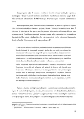 118
Este parágrafo, além de resumir a posição do Concílio sobre a família, foi o ponto de
partida para o desenvolvimento posterior das restantes duas linhas: a intrínseca ligação da fa-
mília cristã com o Sacramento do Matrimónio; o dever de os pais educarem cristãmente os
filhos.
Vemos o primeiro ponto abundantemente desenvolvido no primeiro capítulo da segunda
parte da Constituição Pastoral sobre a Igreja no Mundo Contemporâneo Gaudium et Spes. É
marcante da preocupação dos padres conciliares que o primeiro dos «Alguns problemas mais
urgentes» que o Concílio encontrava à época no mundo seja, exatamente, «A promoção da
dignidade do Matrimónio e da Família». Por esta ordem, ipsis verbis: primeiro o Matrimónio,
depois a família. E isso mesmo se vê, logo no número 47:
O bem-estar da pessoa e da sociedade humana e cristã está intimamente ligado com uma
favorável situação da comunidade conjugal e familiar. Por esse motivo, os cristãos, jun-
tamente com todos os que têm em grande apreço esta comunidade, alegram-se sincera-
mente com os vários factores que fazem aumentar entre os homens a estima desta comu-
nidade de amor e o respeito pela vida e que auxiliam os cônjuges e os pais na sua sublime
missão. Esperam daí ainda melhores resultados e esforçam-se por os ampliar.
Porém, a dignidade desta instituição não resplandece em toda a parte com igual brilho.
Encontra-se obscurecida pela poligamia, pela epidemia do divórcio, pelo chamado amor
livre e outras deformações. Além disso, o amor conjugal é muitas vezes profanado pelo
egoísmo, amor do prazer e por práticas ilícitas contra a geração. E as actuais condições
económicas, socio-psicológicas e civis introduzem ainda na família não pequenas pertur-
bações. Finalmente, em certas partes do globo, verificam-se, com inquietação, os proble-
mas postos pelo aumento demográfico.111
Vemos, pois, uma ampla preocupação com o Matrimónio e os atentados à essência teo-
lógica do sacramento (poligamia, divórcio, relações sexuais fora do matrimónio, hedonismo,
práticas contracetivas ilícitas) e, só depois, as preocupações sociais: as condições económicas,
socio-psicológicas e civis. Esta perspetiva vai continuar a perpassar os números seguintes.
Vaticanis, 1965), 15-16. Doravante, o presente documento será referenciado pela sigla LG, já identificada no siglá-
rio do presente Relatório.
111
Igreja Católica: Concílio Ecuménico Vaticano II, GS 47ab. AAS 58 (1966), 1067.
 