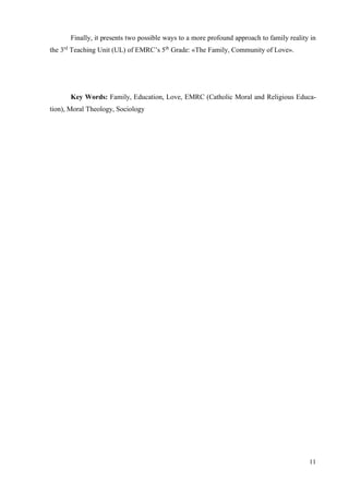11
Finally, it presents two possible ways to a more profound approach to family reality in
the 3rd
Teaching Unit (UL) of EMRC’s 5th
Grade: «The Family, Community of Love».
Key Words: Family, Education, Love, EMRC (Catholic Moral and Religious Educa-
tion), Moral Theology, Sociology
 