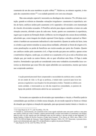 122
casamento de um dos seus membros ou pela velhice119
. Refere-se, no número seguinte, à situ-
ação dos casamentos mistos120
e ao cuidado pastoral a ter com essa situação.
Mas uma atenção especial é necessária na abordagem dos números 79 a 84 desta exor-
tação, quando se referem as chamadas «situações irregulares»: casamentos à experiência; uni-
ões de facto; católicos unidos pelo casamento civil; separados e divorciados com manutenção
do vínculo; divorciados recasados. O Pontífice adverte para alguns caminhos a tomar em cada
situação concreta, aferindo o peso de cada uma. Assim, quanto aos casamentos à experiência,
sugere que se aposte na formação desde a infância e na investigação das causas dessa realidade,
advertindo que, como imagem da relação esponsal Cristo-Igreja, a relação esponsal no Matri-
mónio é também um sacramento indissolúvel e não transitório. Quanto às uniões de facto, insta
os cristãos a que tentem remediar as causas dessa realidade, sobretudo se forem de origem civil,
como penalizações ou perda de benefícios aos recém-casados por parte dos Estados. Quanto
aos católicos unidos pelo casamento civil, o Papa recorda que para um católico, apenas existe
o matrimónio religioso, sendo que, ao contrair-se o casamento civil, já se está a oficializar uma
relação que, por medo ou outros fatores, não se quer oficializar ante Deus. O Papa é ainda
taxativo, formulando o que pode ser considerado como uma verdadeira excomunhão latae sen-
tentiae ao determinar que esses fiéis não sejam admitidos aos sacramentos, mesmo que nunca
use a expressão canónica:
A acção pastoral procurará fazer compreender a necessidade da coerência entre a escolha
de um estado de vida e a fé que se professa, e tentará todo o possível para levar tais
pessoas a regularizar a sua situação à luz dos princípios cristãos. Tratando-as embora com
muita caridade, e interessando-as na vida das respectivas comunidades, os pastores da
Igreja não poderão infelizmente admiti-las aos sacramentos.121
No tocante aos separados ou divorciados que mantenham o vínculo, o Pontífice pede às
comunidades que auxiliem os irmãos nessa situação, de um modo especial se forem as vítimas
da situação que originou a situação de separação, para que possam manter intacto o vínculo e a
119
Cf. João Paulo II, FC 77. AAS 74 (1982), 175-178.
120
Entende-se, canonicamente, um casamento misto como aquele realizado entre uma parte católica e uma parte
não católica, desde que cristã. Contudo, a prática pastoral tende a incluir neste âmbito os casamentos com dispari-
dade de culto, ou seja, aqueles que são celebrados entre um fiel católico e um não cristão ou não baptizado. Cf.
Igreja Católica, Código de Direito Canónico (Codex Iuris Canonici, 25 de Março de 1983), cân.s 1086 e 1124.
AAS 75 II (1983) (Cidade do Vaticano: Typis Polyglotis Vaticanis, 1983), 191, 197. Doravante, o presente docu-
mento será referenciado pela sigla CIC, já identificada no siglário do presente Relatório.
121
João Paulo II, FC 82. AAS 74 (1982), 183-184.
 
