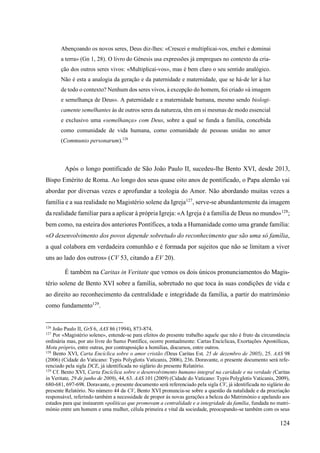 124
Abençoando os novos seres, Deus diz-lhes: «Crescei e multiplicai-vos, enchei e dominai
a terra» (Gn 1, 28). O livro do Génesis usa expressões já empregues no contexto da cria-
ção dos outros seres vivos: «Multiplicai-vos», mas é bem claro o seu sentido analógico.
Não é esta a analogia da geração e da paternidade e maternidade, que se há-de ler à luz
de todo o contexto? Nenhum dos seres vivos, à excepção do homem, foi criado «à imagem
e semelhança de Deus». A paternidade e a maternidade humana, mesmo sendo biologi-
camente semelhantes às de outros seres da natureza, têm em si mesmas de modo essencial
e exclusivo uma «semelhança» com Deus, sobre a qual se funda a família, concebida
como comunidade de vida humana, como comunidade de pessoas unidas no amor
(Communio personarum).126
Após o longo pontificado de São João Paulo II, sucedeu-lhe Bento XVI, desde 2013,
Bispo Emérito de Roma. Ao longo dos seus quase oito anos de pontificado, o Papa alemão vai
abordar por diversas vezes e aprofundar a teologia do Amor. Não abordando muitas vezes a
família e a sua realidade no Magistério solene da Igreja127
, serve-se abundantemente da imagem
da realidade familiar para a aplicar à própria Igreja: «A Igreja é a família de Deus no mundo»128
;
bem como, na esteira dos anteriores Pontífices, a toda a Humanidade como uma grande família:
«O desenvolvimento dos povos depende sobretudo do reconhecimento que são uma só família,
a qual colabora em verdadeira comunhão e é formada por sujeitos que não se limitam a viver
uns ao lado dos outros» (CV 53, citando a EV 20).
É também na Caritas in Veritate que vemos os dois únicos pronunciamentos do Magis-
tério solene de Bento XVI sobre a família, sobretudo no que toca às suas condições de vida e
ao direito ao reconhecimento da centralidade e integridade da família, a partir do matrimónio
como fundamento129
.
126
João Paulo II, GrS 6, AAS 86 (1994), 873-874.
127
Por «Magistério solene», entende-se para efeitos do presente trabalho aquele que não é fruto da circunstância
ordinária mas, por ato livre do Sumo Pontífice, ocorre pontualmente: Cartas Encíclicas, Exortações Apostólicas,
Motu próprio, entre outras, por contraposição a homilias, discursos, entre outros.
128
Bento XVI, Carta Encíclica sobre o amor cristão (Deus Caritas Est, 25 de dezembro de 2005), 25. AAS 98
(2006) (Cidade do Vaticano: Typis Polyglotis Vaticanis, 2006), 236. Doravante, o presente documento será refe-
renciado pela sigla DCE, já identificada no siglário do presente Relatório.
129
Cf. Bento XVI, Carta Encíclica sobre o desenvolvimento humano integral na caridade e na verdade (Caritas
in Veritate, 29 de junho de 2009), 44, 63. AAS 101 (2009) (Cidade do Vaticano: Typis Polyglotis Vaticanis, 2009),
680-681, 697-698. Doravante, o presente documento será referenciado pela sigla CV, já identificada no siglário do
presente Relatório. No número 44 da CV, Bento XVI pronuncia-se sobre a questão da natalidade e da procriação
responsável, referindo também a necessidade de propor às novas gerações a beleza do Matrimónio e apelando aos
estados para que instaurem «políticas que promovam a centralidade e a integridade da família, fundada no matri-
mónio entre um homem e uma mulher, célula primeira e vital da sociedade, preocupando-se também com os seus
 