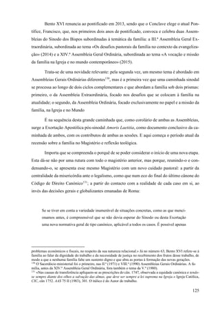 125
Bento XVI renuncia ao pontificado em 2013, sendo que o Conclave elege o atual Pon-
tífice, Francisco, que, nos primeiros dois anos de pontificado, convoca e celebra duas Assem-
bleias do Sínodo dos Bispos subordinadas à temática da família: a III.ª Assembleia Geral Ex-
traordinária, subordinada ao tema «Os desafios pastorais da família no contexto da evangeliza-
ção» (2014) e a XIV.ª Assembleia Geral Ordinária, subordinada ao tema «A vocação e missão
da família na Igreja e no mundo contemporâneo» (2015).
Trata-se de uma novidade relevante: pela segunda vez, um mesmo tema é abordado em
Assembleias Gerais Ordinárias diferentes130
, mas é a primeira vez que uma caminhada sinodal
se processa ao longo de dois ciclos complementares e que abordam a família sob dois prismas:
primeiro, o da Assembleia Extraordinária, focado nos desafios que se colocam à família na
atualidade; o segundo, da Assembleia Ordinária, focado exclusivamente no papel e a missão da
família, na Igreja e no Mundo
É na sequência desta grande caminhada que, como corolário de ambas as Assembleias,
surge a Exortação Apostólica pós-sinodal Amoris Laetitia, como documento conclusivo da ca-
minhada de ambos, com os contributos de ambas as sessões. E aqui começa o período atual da
recensão sobre a família no Magistério e reflexão teológica.
Importa que se compreenda o porquê de se poder considerar o início de uma nova etapa.
Esta dá-se não por uma rutura com todo o magistério anterior, mas porque, reunindo-o e con-
densando-o, se apresenta esse mesmo Magistério com um novo cuidado pastoral: a partir da
centralidade da misericórdia ante o legalismo, como que num eco do final do último cânone do
Código de Direito Canónico131
; a partir do contacto com a realidade de cada caso em si, ao
invés das decisões gerais e globalizantes emanadas de Roma:
Se se tiver em conta a variedade inumerável de situações concretas, como as que menci-
onamos antes, é compreensível que se não devia esperar do Sínodo ou desta Exortação
uma nova normativa geral de tipo canónico, aplicável a todos os casos. É possível apenas
problemas económicos e fiscais, no respeito da sua natureza relacional.» Já no número 63, Bento XVI refere-se à
família ao falar da dignidade do trabalho e da necessidade de justiça no recebimento dos frutos desse trabalho, de
modo a que a nenhuma família falte um sustento digno e que abra as portas à formação das novas gerações.
130
O Sacerdócio ministerial foi o primeiro, nas II.ª (1971) e VIII.ª (1990) Assembleias Gerais Ordinárias. A fa-
mília, antes da XIV.ª Assembleia Geral Ordinária, fora também o tema da V.ª (1980).
131
«Nas causas de transferência apliquem-se as prescrições do cân. 1747, observada a equidade canónica e tendo-
se sempre diante dos olhos a salvação das almas, que deve ser sempre a lei suprema na Igreja.» Igreja Católica,
CIC, cân 1752. AAS 75 II (1983), 301. O itálico é do Autor do trabalho.
 