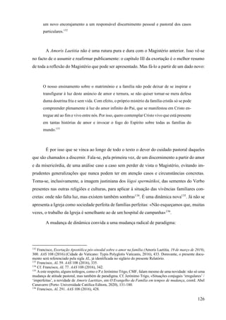 126
um novo encorajamento a um responsável discernimento pessoal e pastoral dos casos
particulares.132
A Amoris Laetitia não é uma rutura pura e dura com o Magistério anterior. Isso vê-se
no facto de o assumir e reafirmar publicamente: o capítulo III da exortação é o melhor resumo
de toda a reflexão do Magistério que pode ser apresentado. Mas fá-lo a partir de um dado novo:
O nosso ensinamento sobre o matrimónio e a família não pode deixar de se inspirar e
transfigurar à luz deste anúncio de amor e ternura, se não quiser tornar-se mera defesa
duma doutrina fria e sem vida. Com efeito, o próprio mistério da família cristãs só se pode
compreender plenamente à luz do amor infinito do Pai, que se manifestou em Cristo en-
tregue até ao fim e vivo entre nós. Por isso, quero contemplar Cristo vivo que está presente
em tantas histórias de amor e invocar o fogo do Espírito sobre todas as famílias do
mundo.133
É por isso que se vinca ao longo de todo o texto o dever do cuidado pastoral daqueles
que são chamados a discernir. Fala-se, pela primeira vez, de um discernimento a partir do amor
e da misericórdia, de uma análise caso a caso sem perder de vista o Magistério, evitando im-
prudentes generalizações que nunca podem ter em atenção casos e circunstâncias concretas.
Toma-se, inclusivamente, a imagem justiniana dos lógoi spermátikoi, das sementes do Verbo
presentes nas outras religiões e culturas, para aplicar à situação das vivências familiares con-
cretas: onde não falta luz, mas existem também sombras134
. É uma dinâmica nova135
. Já não se
apresenta a Igreja como sociedade perfeita de famílias perfeitas: «Não esqueçamos que, muitas
vezes, o trabalho da Igreja é semelhante ao de um hospital de campanha»136
.
A mudança de dinâmica convida a uma mudança radical de paradigma:
132
Francisco, Exortação Apostólica pós-sinodal sobre o amor na família (Amoris Laetitia, 19 de março de 2019),
300. AAS 108 (2016) (Cidade do Vaticano: Typis Polyglotis Vaticanis, 2016), 433. Doravante, o presente docu-
mento será referenciado pela sigla AL, já identificada no siglário do presente Relatório.
133
Francisco, AL 59. AAS 108 (2016), 335.
134
Cf. Francisco, AL 77. AAS 108 (2016), 342.
135
A este respeito, alguns teólogos, como o P.e Jerónimo Trigo, CMF, falam mesmo de uma novidade: não só uma
mudança de atitude pastoral, mas também de paradigma. Cf. Jerónimo Trigo, «Situações conjugais ‘irregulares’ /
‘imperfeitas’, a novidade de Amoris Laetitia», em O Evangelho da Família em tempos de mudança, coord. Abel
Canavarro (Porto: Universidade Católica Editora, 2020), 131-180.
136
Francisco, AL 291. AAS 108 (2016), 428.
 