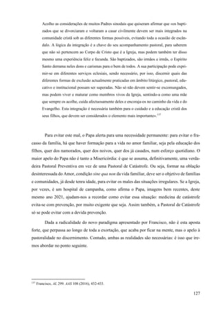 127
Acolho as considerações de muitos Padres sinodais que quiseram afirmar que «os bapti-
zados que se divorciaram e voltaram a casar civilmente devem ser mais integrados na
comunidade cristã sob as diferentes formas possíveis, evitando toda a ocasião de escân-
dalo. A lógica da integração é a chave do seu acompanhamento pastoral, para saberem
que não só pertencem ao Corpo de Cristo que é a Igreja, mas podem também ter disso
mesmo uma experiência feliz e fecunda. São baptizados, são irmãos e irmãs, o Espírito
Santo derrama neles dons e carismas para o bem de todos. A sua participação pode expri-
mir-se em diferentes serviços eclesiais, sendo necessário, por isso, discernir quais das
diferentes formas de exclusão actualmente praticadas em âmbito litúrgico, pastoral, edu-
cativo e institucional possam ser superadas. Não só não devem sentir-se excomungados,
mas podem viver e maturar como membros vivos da Igreja, sentindo-a como uma mãe
que sempre os acolhe, cuida afectuosamente deles e encoraja-os no caminho da vida e do
Evangelho. Esta integração é necessária também para o cuidado e a educação cristã dos
seus filhos, que devem ser considerados o elemento mais importante».137
Para evitar este mal, o Papa alerta para uma necessidade permanente: para evitar o fra-
casso da família, há que haver formação para a vida no amor familiar, seja pela educação dos
filhos, quer dos namorados, quer dos noivos, quer dos já casados, num esforço quotidiano. O
maior apelo do Papa não é tanto a Misericórdia: é que se assuma, definitivamente, uma verda-
deira Pastoral Preventiva em vez de uma Pastoral de Catástrofe. Ou seja, formar na oblação
desinteressada do Amor, condição sine qua non da vida familiar, deve ser o objetivo de famílias
e comunidades, já desde tenra idade, para evitar os males das situações irregulares. Se a Igreja,
por vezes, é um hospital de campanha, como afirma o Papa, imagens bem recentes, deste
mesmo ano 2021, ajudam-nos a recordar como evitar essa situação: medicina de catástrofe
evita-se com prevenção, por muito exigente que seja. Assim também, a Pastoral de Catástrofe
só se pode evitar com a devida prevenção.
Dada a radicalidade do novo paradigma apresentado por Francisco, não é esta aposta
forte, que perpassa ao longo de toda a exortação, que acaba por ficar na mente, mas o apelo à
pastoralidade no discernimento. Contudo, ambas as realidades são necessárias: é isso que ire-
mos abordar no ponto seguinte.
137
Francisco, AL 299. AAS 108 (2016), 432-433.
 