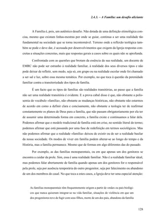 128
2.4.3. – A Família: um desafio aliciante
A Família é, pois, um autêntico desafio. Não dotada de uma definição etimológica con-
cisa, mesmo que existam linhas-mestras por onde se guiar, continua a ser uma realidade tão
fundamental na sociedade que se torna incontornável. Terreno onde a reflexão teológica tam-
bém se pode e deve dar, é acossada por desenvolvimentos que exigem da Igreja respostas con-
cretas a situações concretas, mais que respostas gerais a casos sobre os quais não se aprofunda.
Confrontada com as questões que brotam da essência da sua realidade, um docente de
EMRC não pode ser estranho à realidade familiar, à realidade dos seus diversos tipos e não
pode deixar de refletir, sem medo, seja só, em grupo ou na realidade escolar onde foi chamado
a ser sal e luz, sobre essa mesma temática. Por exemplo, no que toca à questão da perenidade
familiar contra a transitoriedade dos tipos de família.
É um facto que os tipos de famílias são realidades transitórias, ao passo que a família
não ser uma realidade transitória é evidente. E a prova cabal disso é que, não obstante a polis-
semia do vocábulo «família», não obstante as mudanças históricas, não obstante não estarmos
de acordo em como a definir clara e concisamente, não obstante a teologia ter de reafirmar
constantemente os planos de Deus para a família, que não passam obrigatoriamente por ela ter
de assumir uma determinada forma em concreto, a família existe e continuamos a falar dela.
Podemos afirmar que o modelo tradicional de família está em crise, no sentido literal do termo;
podemos afirmar que está passando por uma fase de redefinição em termos sociológicos. Mas
não podemos afirmar que a realidade «família» deixou de existir ou de ser a realidade basilar
da nossa sociedade. Os modos de viver em família podem alterar-se ao longo do tempo e da
História, mas a família permanece. Mesmo que de formas em algo diferentes das do passado.
Por exemplo, as das famílias monoparentais, ou em que apenas um dos genitores se
encontra a cuidar da prole. Sim, essa é uma realidade familiar. Não é a realidade familiar ideal,
mas podemos falar abertamente de família quando apenas um dos genitores for o responsável
pela prole, seja por ausência temporária do outro progenitor, seja por falecimento ou abandono
de um dos membros do casal. No que toca a estes casos, a Igreja deve ter uma especial atenção:
As famílias monoparentais têm frequentemente origem a partir de «mães ou pais biológi-
cos que nunca quiseram integrar-se na vida familiar, situações de violência em que um
dos progenitores teve de fugir com seus filhos, morte de um dos pais, abandono da família
 