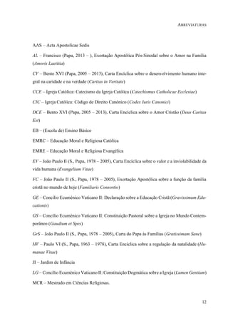 12
ABREVIATURAS
AAS – Acta Apostolicae Sedis
AL – Francisco (Papa, 2013 – ), Exortação Apostólica Pós-Sinodal sobre o Amor na Família
(Amoris Laetitia)
CV – Bento XVI (Papa, 2005 – 2013), Carta Encíclica sobre o desenvolvimento humano inte-
gral na caridade e na verdade (Caritas in Veritate)
CCE – Igreja Católica: Catecismo da Igreja Católica (Catechismus Catholicae Ecclesiae)
CIC – Igreja Católica: Código de Direito Canónico (Codex Iuris Canonici)
DCE – Bento XVI (Papa, 2005 – 2013), Carta Encíclica sobre o Amor Cristão (Deus Caritas
Est)
EB – (Escola de) Ensino Básico
EMRC – Educação Moral e Religiosa Católica
EMRE – Educação Moral e Religiosa Evangélica
EV – João Paulo II (S., Papa, 1978 – 2005), Carta Encíclica sobre o valor e a inviolabilidade da
vida humana (Evangelium Vitae)
FC – João Paulo II (S., Papa, 1978 – 2005), Exortação Apostólica sobre a função da família
cristã no mundo de hoje (Familiaris Consortio)
GE – Concílio Ecuménico Vaticano II: Declaração sobre a Educação Cristã (Gravissimum Edu-
cationis)
GS – Concílio Ecuménico Vaticano II: Constituição Pastoral sobre a Igreja no Mundo Contem-
porâneo (Gaudium et Spes)
GrS – João Paulo II (S., Papa, 1978 – 2005), Carta do Papa às Famílias (Gratissimam Sane)
HV – Paulo VI (S., Papa, 1963 – 1978), Carta Encíclica sobre a regulação da natalidade (Hu-
manae Vitae)
JI – Jardim de Infância
LG – Concílio Ecuménico Vaticano II: Constituição Dogmática sobre a Igreja (Lumen Gentium)
MCR – Mestrado em Ciências Religiosas.
 