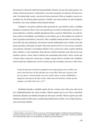 130
não possuem a dimensão espiritual da pessoalidade, fazendo com que não sejam pessoas. Um
animal, mesmo que possa ter «sentimentos», estes não conseguem ser expressos de forma raci-
onal. Um animal pode «sentir», mas não de forma consciente. Pode ser empático, mas por ne-
cessidade sua. Os animais podem pertencer à família, mas nunca poderão ser parte integrante
da família: esta é uma realidade exclusivamente humana.
Chegados a este ponto, podemos então questionar-nos: que família é então, a realidade
desejada ou amada por Deus? Esta é uma questão que se divide em duas partes com duas res-
postas diferentes: a família, realidade desejada por Deus, assenta no Matrimónio: um casal hu-
mano, aberto à fecundidade, seja biológica ou por adoção, que se abre também em relação de
amor às gerações precedentes e sucessivas. Mas a realidade amada por Deus vai mais longe: o
nosso Deus não ama instituições, nem mesmo uma tão fundamental como a família: ama cada
pessoa que delas, instituições, faz parte. Deus ama cada um de nós vive nas nossas circunstân-
cias concretas, incluindo a circunstância familiar. Este é, arrisco-me a dizer, o ponto central de
toda a reflexão e o mais importante: Deus não ama a família instituição, ama cada um dos seus
membros, pessoas. Assim, todas as famílias são comunidade onde reside o Amor, mesmo que
a chama esteja a esmorecer, mesmo que se apague: porque todos os membros são verdadeira-
mente amados por Alguém que, invisível, mesmo que não convidado, está nela e é todo Amor:
O amor de Deus para com Israel é comparado ao amor dum pai para com o seu filho. Este
amor é mais forte que o de uma mãe para com os seus filhos. Deus ama o seu povo, mais
que um esposo a sua bem-amada; este amor vencerá mesmo as piores infidelidades; e
chegará ao mais precioso de todos os dons: «Deus amou de tal maneira o mundo, que lhe
entregou o seu Filho Único» (Jo 3, 16).139
Realidade desejada e realidade amada não são a mesma coisa. Deus ama cada um de
nós, independentemente das nossas escolhas. Mesmo aqueles que na sua vida se encontram
totalmente afastados da realidade desejada por Deus para a família. Mesmo aqueles que estão
afastados do plano de Deus para a complementaridade homem-mulher. Com o Papa Francisco,
como autor deste trabalho,
139
Igreja Católica, Catechismus Catholicae Ecclesiae, 219. Em Igreja Católica: Conferência Episcopal Portuguesa,
Catecismo da Igreja Católica, 2.ª ed., (Coimbra: Gráfica de Coimbra, 2000), 73. Doravante, o presente documento
será referenciado pela sigla CCE, já identificada no siglário do presente Relatório.
 