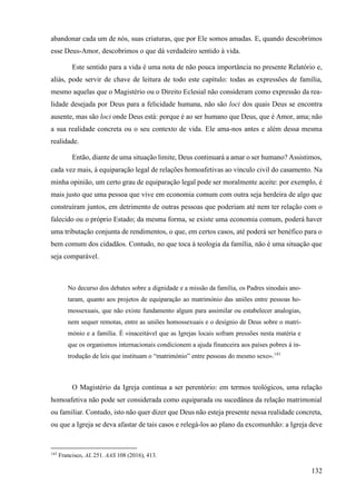 132
abandonar cada um de nós, suas criaturas, que por Ele somos amadas. E, quando descobrimos
esse Deus-Amor, descobrimos o que dá verdadeiro sentido à vida.
Este sentido para a vida é uma nota de não pouca importância no presente Relatório e,
aliás, pode servir de chave de leitura de todo este capítulo: todas as expressões de família,
mesmo aquelas que o Magistério ou o Direito Eclesial não consideram como expressão da rea-
lidade desejada por Deus para a felicidade humana, não são loci dos quais Deus se encontra
ausente, mas são loci onde Deus está: porque é ao ser humano que Deus, que é Amor, ama; não
a sua realidade concreta ou o seu contexto de vida. Ele ama-nos antes e além dessa mesma
realidade.
Então, diante de uma situação limite, Deus continuará a amar o ser humano? Assistimos,
cada vez mais, à equiparação legal de relações homoafetivas ao vínculo civil do casamento. Na
minha opinião, um certo grau de equiparação legal pode ser moralmente aceite: por exemplo, é
mais justo que uma pessoa que vive em economia comum com outra seja herdeira de algo que
construíram juntos, em detrimento de outras pessoas que poderiam até nem ter relação com o
falecido ou o próprio Estado; da mesma forma, se existe uma economia comum, poderá haver
uma tributação conjunta de rendimentos, o que, em certos casos, até poderá ser benéfico para o
bem comum dos cidadãos. Contudo, no que toca à teologia da família, não é uma situação que
seja comparável.
No decurso dos debates sobre a dignidade e a missão da família, os Padres sinodais ano-
taram, quanto aos projetos de equiparação ao matrimónio das uniões entre pessoas ho-
mossexuais, que não existe fundamento algum para assimilar ou estabelecer analogias,
nem sequer remotas, entre as uniões homossexuais e o desígnio de Deus sobre o matri-
mónio e a família. É «inaceitável que as Igrejas locais sofram pressões nesta matéria e
que os organismos internacionais condicionem a ajuda financeira aos países pobres à in-
trodução de leis que instituam o “matrimónio” entre pessoas do mesmo sexo».143
O Magistério da Igreja continua a ser perentório: em termos teológicos, uma relação
homoafetiva não pode ser considerada como equiparada ou sucedânea da relação matrimonial
ou familiar. Contudo, isto não quer dizer que Deus não esteja presente nessa realidade concreta,
ou que a Igreja se deva afastar de tais casos e relegá-los ao plano da excomunhão: a Igreja deve
143
Francisco, AL 251. AAS 108 (2016), 413.
 