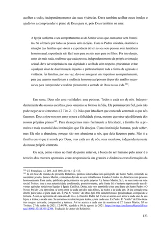 133
acolher a todos, independentemente das suas vivências. Deve também acolher esses irmãos e
ajudá-los a compreender o plano de Deus para si, pois Deus também os ama:
A Igreja conforma o seu comportamento ao do Senhor Jesus que, num amor sem frontei-
ras, Se ofereceu por todas as pessoas sem exceção. Com os Padres sinodais, examinei a
situação das famílias que vivem a experiência de ter no seu seio pessoas com tendência
homossexual, experiência não fácil nem para os pais nem para os filhos. Por isso desejo,
antes de mais nada, reafirmar que cada pessoa, independentemente da própria orientação
sexual, deve ser respeitada na sua dignidade e acolhida com respeito, procurando evitar
«qualquer sinal de discriminação injusta» e particularmente toda a forma de agressão e
violência. Às famílias, por sua vez, deve-se assegurar um respeitoso acompanhamento,
para que quantos manifestam a tendência homossexual possam dispor dos auxílios neces-
sários para compreender e realizar plenamente a vontade de Deus na sua vida.144
.
Em suma, Deus não ama realidades: ama pessoas. Todos e cada um de nós. Indepen-
dentemente das nossas escolhas, pois «mesmo se formos infiéis, Ele permanecerá fiel, pois não
pode negar-se a si mesmo» (2 Tim 2, 13). Não quer isto dizer que concorde com tudo o que nós
fazemos: Deus criou-nos por amor e para a felicidade plena, mesmo que essa seja diferente dos
nossos próprios planos145
. Para alcançarmos mais facilmente a felicidade, a família foi a pri-
meira e mais essencial das instituições que Ele desejou. Como instituição humana, pode sofrer,
mas Ele não a abandona, porque não nos abandona a nós, que dela fazemos parte. Não é a
família em si que é amada por Deus, mas cada um de nós, seus membros, independentemente
do nosso próprio contexto.
Ou seja, como vimos no final do ponto anterior, a busca do ser humano pelo amor é o
terceiro dos motores apontados como responsáveis das grandes e dinâmicas transformações da
144
Cf. Francisco, AL 250. AAS 108 (2016), 412-413.
145
Já em fase de revisão do presente Relatório, ganhou notoriedade um quirógrafo do Santo Padre, remetido ao
sacerdote jesuíta, James Martin, conhecido devido ao seu trabalho nos Estados Unidos da América com pessoas
homossexuais. Essa carta, publicada pela primeira vez pelo próprio P.e James Martin, S.J., na sua conta na rede
social Twitter, teve a sua autenticidade confirmada, posteriormente, pela Santa Sé e bastante repercussão nas di-
versas agências noticiosas ligadas à Igreja Católica. Desta, seja-nos permitido citar uma frase do Santo Padre: «O
Nosso Pai do Céu aproxima-se com amor de cada um dos seus filhos, de todos e de cada um. O seu coração está
aberto para todos e para cada um. É Pai. O “estilo” de Deus tem três características: proximidade, compaixão e
ternura. Assim se aproxima de cada um de nós.» («Nuestro Padre del Cielo se acerca con amor a cada uno de sus
hijos, a todos y a cada uno. Su corazón está abierto para todos y para cada uno. Es Padre. El “estilo” de Diós tiene
tres rasgos: cercanía, compassión y ternura. Así se acerca a cada uno de nosotros.») Cf. James Martin, SJ no
Twitter; 27 de junho de 2021, 12:44PM, acedido a 09 de agosto de 2021, https://twitter.com/JamesMartinSJ/sta-
tus/1409115351539912704. Tradução do Autor do Relatório.
 