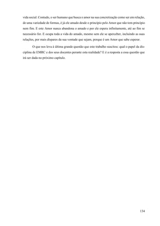 134
vida social. Contudo, o ser humano que busca o amor na sua concretização como ser em relação,
de uma variedade de formas, é já ele amado desde o princípio pelo Amor que não tem princípio
nem fim. E este Amor nunca abandona o amado e por ele espera infinitamente, até ao fim se
necessário for. E ocupa toda a vida do amado, mesmo sem ele se aperceber, incluindo as suas
relações, por mais díspares da sua vontade que sejam, porque é um Amor que sabe esperar.
O que nos leva à última grande questão que este trabalho suscitou: qual o papel da dis-
ciplina de EMRC e dos seus docentes perante esta realidade? E é a resposta a essa questão que
irá ser dada no próximo capítulo.
 