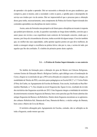 136
de aprender e de ajudar a aprender. Daí ser necessária a obtenção de um grau académico, que
comprova, para si mesmo, ante a sociedade e entre os pares, a aptidão para o desempenho do
serviço aos irmãos por via do ensino. Daí ser imprescindível que o processo para a obtenção
desse grau tenha, necessariamente, uma componente de Prática de Ensino Supervisionada dos
conteúdos aprendidos nas disciplinas de matriz teórica.
Assim, antes de formular uma perspetiva de futuro para a disciplina no tocante à resposta
que poderá providenciar, ou não, às questões suscitadas ao longo deste trabalho, convém que o
autor passe em revista a sua experiência num contexto de lecionação concreto, ainda que o
mesmo, por força de circunstâncias diversas, tenha ocorrido há algum tempo. Convém também
que, no melhor das suas capacidades, saiba apontar aqueles pontos em que deve melhorar, de
modo a conseguir atingir a excelência na prática letiva: não por si, mas, e acima de tudo, por
aqueles que lhe são confiados. É o âmbito do primeiro ponto deste capítulo.
3.1. – A Prática de Ensino Supervisionada e o seu contexto
No âmbito da formação para a obtenção do grau de Mestre em Ciências Religiosas,
vertente Ensino de Educação Moral e Religiosa Católica, após diálogo com a Coordenação do
Curso, chegou-se à conclusão de que a PES seria efetuada em conjunto com outros colegas, em
modalidade de Núcleo de PES, com dois pares pedagógicos na Escola EB 2.º e 3.º Ciclos Pedro
d’Orey da Cunha, no Agrupamento de Escolas da Damaia. Esta escola, localizada na Rua Ber-
nardino Machado, n.º 5, fica situada na novel freguesia das Águas Livres, resultado da revisão
dos territórios das freguesias ocorrida em 2013. Esta freguesia integra a totalidade do território
da anteriormente existente freguesia da Damaia, bem como parcelas que lhe foram adstritas das
antigas freguesias da Buraca e da Reboleira. Dentro desta freguesia encontram-se os aglomera-
dos urbanos Reboleira-Sul, Damaia-de-Cima, Damaia-de-Baixo, o núcleo antigo da Damaia,
bem como o Bairro da Cova da Moura.
O território abrangido pelo Agrupamento de Escolas, contudo, não se sobrepõe ao de
toda a freguesia, sendo menor que este.
 