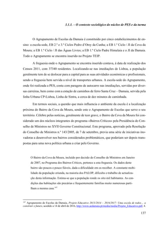 137
3.1.1. – O contexto sociológico do núcleo de PES e da turma
O Agrupamento de Escolas da Damaia é constituído por cinco estabelecimentos de en-
sino: a escola-sede, EB 2.º e 3.º Ciclos Pedro d’Orey da Cunha; a EB 1.º Ciclo / JI da Cova da
Moura; a EB 1.º Ciclo / JI das Águas Livres; a EB 1.º Ciclo Padre Himalaia e o JI da Damaia.
Todo o Agrupamento se encontra inserido no Projeto TEIP.
A freguesia onde o Agrupamento se encontra inserido contava, à data de realização dos
Censos 2011, com 37340 residentes. Localizando-se nas imediações de Lisboa, a população
geralmente tem de se deslocar para a capital para as suas atividades económicas e profissionais,
sendo a freguesia bem servida a nível de transportes urbanos. A escola-sede do Agrupamento,
onde foi realizada a PES, conta com paragens de autocarro nas imediações, servidas por diver-
sas carreiras, bem como com a estação de caminhos de ferro Santa Cruz – Damaia, servida pela
linha Urbana CP-Lisboa, Linha de Sintra, a cerca de dez minutos de caminhada.
Em termos sociais, a questão que mais influencia o ambiente da escola é a localização
próxima do Bairro da Cova da Moura, sendo este o Agrupamento de Escolas que serve o seu
território. Célebre pelas notícias, geralmente de teor grave, o Bairro da Cova da Moura foi con-
siderado um dos núcleos integrantes do programa «Bairros Críticos» pela Presidência do Con-
selho de Ministros no XVII Governo Constitucional. Este programa, aprovado pela Resolução
do Conselho de Ministros n.º 143/2005, de 7 de setembro, previa uma série de iniciativas ino-
vadoras a desenvolver nos bairros considerados problemáticos, que poderiam ser depois trans-
postas para uma nova política urbana a criar pelo Governo.
O Bairro da Cova da Moura, incluído por decisão do Conselho de Ministros em Janeiro
de 2007, no Programa dos Bairros Críticos, pertence a esta freguesia. Os dados deste
bairro são poucos e pouco fiáveis, dada a dificuldade em os recolher. A constante mobi-
lidade da população oriunda, na maioria dos PALOP, dificulta o trabalho de actualiza-
ção desta informação. Estima-se que a população ronde os oito mil habitantes. As con-
dições das habitações são precárias e frequentemente famílias muito numerosas parti-
lham a mesma casa.147
147
Agrupamento de Escolas da Damaia, Projeto Educativo 2013/2014 – 2016/2017: Uma escola de todos… a
construir o futuro, acedido a 14 de abril de 2016, http://www.aedamaia.pt/media/media/Projeto_Educativo.pdf, 4.
 