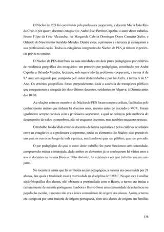 138
O Núcleo de PES foi constituído pela professora cooperante, a docente Maria João Reis
da Cruz, e por quatro docentes estagiários: André João Pereira Capinha; o autor deste trabalho,
Bruno Filipe da Cruz Alexandre; Isa Margarida Cabrita Domingos Dores Carneiro Xufre; e
Orlando do Nascimento Geraldes Mendes. Dentre estes, o primeiro e a terceira já alcançaram a
sua profissionalização. Todos os estagiários integrantes do Núcleo de PES já tinham experiên-
cia prévia no ensino.
O Núcleo de PES distribuiu as suas atividades em dois pares pedagógicos por critérios
de residência geográfica dos estagiários: um primeiro par pedagógico, constituído por André
Capinha e Orlando Mendes, lecionou, sob supervisão da professora cooperante, a turma A de
9.º Ano; um segundo par, composto pelo autor deste trabalho e por Isa Xufre, a turma A de 5.º
Ano. Os critérios geográficos foram preponderantes dada a ausência de transportes públicos
que assegurassem a chegada dos dois últimos docentes, residentes no Algarve, à Damaia antes
das 10:30.
As relações entre os membros do Núcleo de PES foram sempre cordiais, facilitadas pelo
conhecimento mútuo que tinham há diversos anos, mesmo antes de iniciado o MCR. Foram
igualmente sempre cordiais com a professora cooperante, a qual se esforçou pela melhoria do
desempenho de todos os membros, não só enquanto docentes, mas também enquanto pessoas.
O trabalho foi dividido entre os docentes de forma equitativa e pelos critérios acordados
entre os estagiários e a professora cooperante, tendo os elementos do Núcleo sido prestáveis
uns para os outros ao longo de toda a prática, auxiliando-se quer em público, quer em privado.
O par pedagógico do qual o autor deste trabalho fez parte funcionou com serenidade,
compreensão mútua e interajuda, dado ambos os elementos já se conhecerem há vários anos e
serem docentes na mesma Diocese. Não obstante, foi a primeira vez que trabalharam em con-
junto.
No tocante à turma que foi atribuída ao par pedagógico, a mesma era constituída por 21
alunos, dos quais a totalidade estava matriculada na disciplina de EMRC. No que toca à análise
sócio-biográfica dos alunos, não obstante a proximidade com o Bairro, a turma era étnica e
culturalmente de maioria portuguesa. Embora o Bairro fosse uma comunidade de referência na
população escolar, o mesmo não era a única comunidade de origem dos alunos. Assim, a turma
era composta por uma maioria de origem portuguesa, com seis alunos de origem em famílias
 
