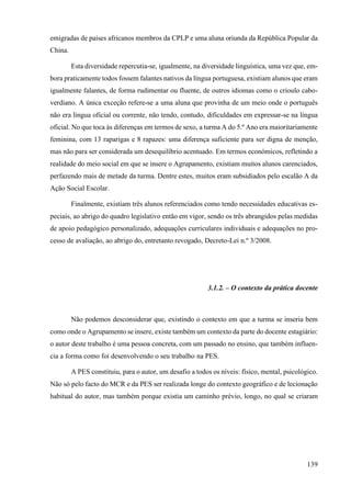 139
emigradas de países africanos membros da CPLP e uma aluna oriunda da República Popular da
China.
Esta diversidade repercutia-se, igualmente, na diversidade linguística, uma vez que, em-
bora praticamente todos fossem falantes nativos da língua portuguesa, existiam alunos que eram
igualmente falantes, de forma rudimentar ou fluente, de outros idiomas como o crioulo cabo-
verdiano. A única exceção refere-se a uma aluna que provinha de um meio onde o português
não era língua oficial ou corrente, não tendo, contudo, dificuldades em expressar-se na língua
oficial. No que toca às diferenças em termos de sexo, a turma A do 5.º Ano era maioritariamente
feminina, com 13 raparigas e 8 rapazes: uma diferença suficiente para ser digna de menção,
mas não para ser considerada um desequilíbrio acentuado. Em termos económicos, refletindo a
realidade do meio social em que se insere o Agrupamento, existiam muitos alunos carenciados,
perfazendo mais de metade da turma. Dentre estes, muitos eram subsidiados pelo escalão A da
Ação Social Escolar.
Finalmente, existiam três alunos referenciados como tendo necessidades educativas es-
peciais, ao abrigo do quadro legislativo então em vigor, sendo os três abrangidos pelas medidas
de apoio pedagógico personalizado, adequações curriculares individuais e adequações no pro-
cesso de avaliação, ao abrigo do, entretanto revogado, Decreto-Lei n.º 3/2008.
3.1.2. – O contexto da prática docente
Não podemos desconsiderar que, existindo o contexto em que a turma se inseria bem
como onde o Agrupamento se insere, existe também um contexto da parte do docente estagiário:
o autor deste trabalho é uma pessoa concreta, com um passado no ensino, que também influen-
cia a forma como foi desenvolvendo o seu trabalho na PES.
A PES constituiu, para o autor, um desafio a todos os níveis: físico, mental, psicológico.
Não só pelo facto do MCR e da PES ser realizada longe do contexto geográfico e de lecionação
habitual do autor, mas também porque existia um caminho prévio, longo, no qual se criaram
 