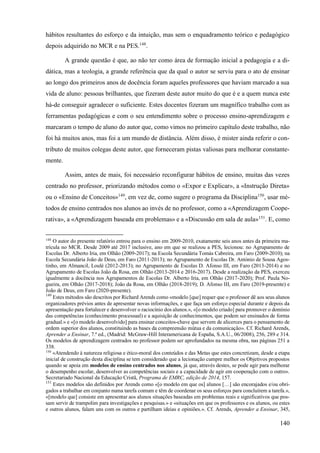 140
hábitos resultantes do esforço e da intuição, mas sem o enquadramento teórico e pedagógico
depois adquirido no MCR e na PES.148
.
A grande questão é que, ao não ter como área de formação inicial a pedagogia e a di-
dática, mas a teologia, a grande referência que da qual o autor se serviu para o ato de ensinar
ao longo dos primeiros anos de docência foram aqueles professores que haviam marcado a sua
vida de aluno: pessoas brilhantes, que fizeram deste autor muito do que é e a quem nunca este
há-de conseguir agradecer o suficiente. Estes docentes fizeram um magnífico trabalho com as
ferramentas pedagógicas e com o seu entendimento sobre o processo ensino-aprendizagem e
marcaram o tempo de aluno do autor que, como vimos no primeiro capítulo deste trabalho, não
foi há muitos anos, mas foi a um mundo de distância. Além disso, é mister ainda referir o con-
tributo de muitos colegas deste autor, que forneceram pistas valiosas para melhorar constante-
mente.
Assim, antes de mais, foi necessário reconfigurar hábitos de ensino, muitas das vezes
centrado no professor, priorizando métodos como o «Expor e Explicar», a «Instrução Direta»
ou o «Ensino de Conceitos»149
, em vez de, como sugere o programa da Disciplina150
, usar mé-
todos de ensino centrados nos alunos ao invés de no professor, como a «Aprendizagem Coope-
rativa», a «Aprendizagem baseada em problemas» e a «Discussão em sala de aula»151
. E, como
148
O autor do presente relatório entrou para o ensino em 2009-2010, exatamente seis anos antes da primeira ma-
trícula no MCR. Desde 2009 até 2017 inclusive, ano em que se realizou a PES, lecionou: no Agrupamento de
Escolas Dr. Alberto Iria, em Olhão (2009-2017); na Escola Secundária Tomás Cabreira, em Faro (2009-2010); na
Escola Secundária João de Deus, em Faro (2011-2013); no Agrupamento de Escolas Dr. António de Sousa Agos-
tinho, em Almancil, Loulé (2012-2013); no Agrupamento de Escolas D. Afonso III, em Faro (2013-2014) e no
Agrupamento de Escolas João da Rosa, em Olhão (2013-2014 e 2016-2017). Desde a realização da PES, exerceu
igualmente a docência nos Agrupamentos de Escolas Dr. Alberto Iria, em Olhão (2017-2020); Prof. Paula No-
gueira, em Olhão (2017-2018); João da Rosa, em Olhão (2018-2019); D. Afonso III, em Faro (2019-presente) e
João de Deus, em Faro (2020-presente).
149
Estes métodos são descritos por Richard Arends como «modelo [que] requer que o professor dê aos seus alunos
organizadores prévios antes de apresentar novas informações, e que faça um esforço especial durante e depois da
apresentação para fortalecer e desenvolver o raciocínio dos alunos.», «[o modelo criado] para promover o domínio
das competências (conhecimento processual) e a aquisição de conhecimentos, que podem ser ensinados de forma
gradual.» e «[o modelo desenvolvido] para ensinar conceitos-chave que servem de alicerces para o pensamento de
ordem superior dos alunos, constituindo as bases da compreensão mútua e da comunicação». Cf. Richard Arends,
Aprender a Ensinar, 7.ª ed., (Madrid: McGraw-Hill Interamericana de España, S.A.U., 06/2008), 256, 289 e 314.
Os modelos de aprendizagem centrados no professor podem ser aprofundados na mesma obra, nas páginas 251 a
338.
150
«Atendendo à natureza religiosa e ético-moral dos conteúdos e das Metas que estes concretizam, desde a etapa
inicial de construção desta disciplina se tem considerado que a lecionação cumpre melhor os Objetivos propostos
quando se apoia em modelos de ensino centrados nos alunos, já que, através destes, se pode agir para melhorar
o desempenho escolar, desenvolver as competências sociais e a capacidade de agir em cooperação com o outro».
Secretariado Nacional da Educação Cristã, Programa de EMRC, edição de 2014, 157.
151
Estes modelos são definidos por Arends como «[o modelo em que os] alunos […] são encorajados e/ou obri-
gados a trabalhar em conjunto numa tarefa comum e têm de coordenar os seus esforços para concluírem a tarefa.»,
«[modelo que] consiste em apresentar aos alunos situações baseadas em problemas reais e significativos que pos-
sam servir de trampolim para investigações e pesquisas.» e «situações em que os professores e os alunos, ou estes
e outros alunos, falam uns com os outros e partilham ideias e opiniões.». Cf. Arends, Aprender a Ensinar, 345,
 