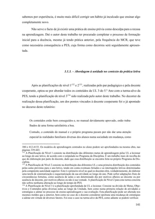 141
sabemos por experiência, é muito mais difícil corrigir um hábito já inculcado que ensinar algo
completamente novo.
Não serve o facto de já existir uma prática de ensino prévia como desculpa para a recusa
na aprendizagem. Daí o autor deste trabalho ter procurado completar o processo de formação
inicial para a docência, mesmo já tendo prática anterior, pela frequência do MCR, que teve
como necessária consequência a PES, cuja forma como decorreu será seguidamente apresen-
tada.
3.1.3. – Abordagem à unidade no contexto da prática letiva
Após as planificações de nível 1152
e 2153
, realizadas pelo par pedagógico e pela docente
cooperante, optou-se por abordar todos os conteúdos da UL 3 do 5.º Ano com a turma-alvo da
PES, tendo a planificação de nível 3154
sido realizada pelo autor deste trabalho. No decorrer da
realização dessa planificação, um dos pontos vincados à docente cooperante foi o já apontado
no decurso deste relatório:
Os conteúdos estão bem conseguidos e, no manual devidamente aprovado, estão traba-
lhados de uma forma satisfatória a boa.
Contudo, o conteúdo do manual e o próprio programa pecam por não dar uma atenção
especial às realidades familiares diversas dos alunos numa sociedade em mudança, como
380 e 412-4133. Os modelos de aprendizagem centrados no aluno podem ser aprofundados na mesma obra, nas
páginas 339-443.
152
A Planificação de Nível 1 consiste na distribuição das diferentes metas de aprendizagem pelas UL a lecionar
ao longo do ano letivo, de acordo com o estipulado no Programa da Disciplina. É um trabalho mais de recolha do
que de elaboração por parte do docente, dado que essa distribuição se encontra feita no próprio Programa da Dis-
ciplina.
153
A Planificação de Nível 2 consiste na distribuição das diferentes UL e uma primeira distribuição dos conteúdos
pelas aulas previstas para o ano letivo, tendo em conta eventuais feriados e as interrupções letivas determinadas
pela competente autoridade superior. Este é o primeiro nível no qual os docentes têm, verdadeiramente, de elaborar
uma tarefa de sistematização e esquematização da sua atividade ao longo do ano. Pode sofrer adaptações fruto de
circunstâncias fortuitas, como ausência de aulas a um determinado dia por motivos alheios ao docente ou por
ausência do docente, por motivos alheios ou não à sua vontade. A planificação de Nível 2 para esta turma concreta
não sofreu nenhuma alteração ao longo do tempo de PES.
154
A Planificação de Nível 3 é a planificação aprofundada da UL a lecionar. Consiste na divisão de Metas, Obje-
tivos e Conteúdos pelas diversas aulas ao longo da Unidade, bem como numa primeira relação de atividades e
estratégias a adotar no processo de ensino-aprendizagem e sua avaliação. Esta planificação pode ser alterada nos
mesmos moldes que a anterior, bem como no caso de o docente considerar oportuna uma mudança de estratégias
a adotar em virtude de diversos fatores. Foi esse o caso na turma-alvo da PES, como adiante se poderá verificar.
 