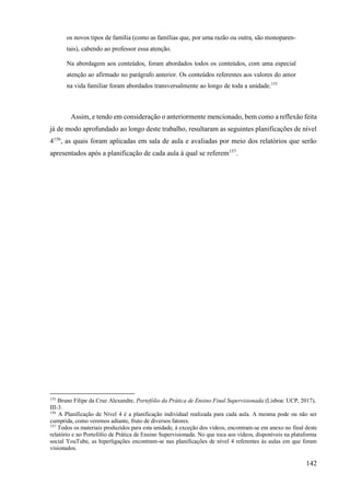 142
os novos tipos de família (como as famílias que, por uma razão ou outra, são monoparen-
tais), cabendo ao professor essa atenção.
Na abordagem aos conteúdos, foram abordados todos os conteúdos, com uma especial
atenção ao afirmado no parágrafo anterior. Os conteúdos referentes aos valores do amor
na vida familiar foram abordados transversalmente ao longo de toda a unidade.155
Assim, e tendo em consideração o anteriormente mencionado, bem como a reflexão feita
já de modo aprofundado ao longo deste trabalho, resultaram as seguintes planificações de nível
4156
, as quais foram aplicadas em sala de aula e avaliadas por meio dos relatórios que serão
apresentados após a planificação de cada aula à qual se referem157
.
155
Bruno Filipe da Cruz Alexandre, Portefólio da Prática de Ensino Final Supervisionada (Lisboa: UCP, 2017),
III-3.
156
A Planificação de Nível 4 é a planificação individual realizada para cada aula. A mesma pode ou não ser
cumprida, como veremos adiante, fruto de diversos fatores.
157
Todos os materiais produzidos para esta unidade, à exceção dos vídeos, encontram-se em anexo no final deste
relatório e no Portefólio de Prática de Ensino Supervisionada. No que toca aos vídeos, disponíveis na plataforma
social YouTube, as hiperligações encontram-se nas planificações de nível 4 referentes às aulas em que foram
visionados.
 