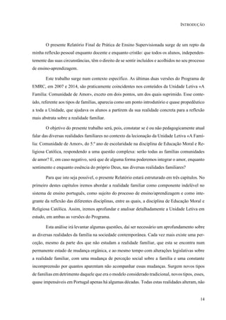 14
INTRODUÇÃO
O presente Relatório Final de Prática de Ensino Supervisionada surge de um repto da
minha reflexão pessoal enquanto docente e enquanto cristão: que todos os alunos, independen-
temente das suas circunstâncias, têm o direito de se sentir incluídos e acolhidos no seu processo
de ensino-aprendizagem.
Este trabalho surge num contexto específico. As últimas duas versões do Programa de
EMRC, em 2007 e 2014, são praticamente coincidentes nos conteúdos da Unidade Letiva «A
Família: Comunidade de Amor», exceto em dois pontos, um dos quais suprimido. Esse conte-
údo, referente aos tipos de famílias, aparecia como um ponto introdutório e quase propedêutico
a toda a Unidade, que ajudava os alunos a partirem da sua realidade concreta para a reflexão
mais abstrata sobre a realidade familiar.
O objetivo do presente trabalho será, pois, constatar se é ou não pedagogicamente atual
falar das diversas realidades familiares no contexto da lecionação da Unidade Letiva «A Famí-
lia: Comunidade de Amor», do 5.º ano de escolaridade na disciplina de Educação Moral e Re-
ligiosa Católica, respondendo a uma questão complexa: serão todas as famílias comunidades
de amor? E, em caso negativo, será que de alguma forma poderemos integrar o amor, enquanto
sentimento e enquanto essência do próprio Deus, nas diversas realidades familiares?
Para que isto seja possível, o presente Relatório estará estruturado em três capítulos. No
primeiro destes capítulos iremos abordar a realidade familiar como componente indelével no
sistema de ensino português, como sujeito do processo de ensino/aprendizagem e como inte-
grante da reflexão das diferentes disciplinas, entre as quais, a disciplina de Educação Moral e
Religiosa Católica. Assim, iremos aprofundar e analisar detalhadamente a Unidade Letiva em
estudo, em ambas as versões do Programa.
Esta análise irá levantar algumas questões, daí ser necessário um aprofundamento sobre
as diversas realidades da família na sociedade contemporânea. Cada vez mais existe uma per-
ceção, mesmo da parte dos que não estudam a realidade familiar, que esta se encontra num
permanente estado de mudança orgânica, e ao mesmo tempo com alterações legislativas sobre
a realidade familiar, com uma mudança de perceção social sobre a família e uma constante
incompreensão por quantos aparentam não acompanhar essas mudanças. Surgem novos tipos
de famílias em detrimento daquele que era o modelo considerado tradicional, novos tipos, esses,
quase impensáveis em Portugal apenas há algumas décadas. Todas estas realidades alteram, não
 