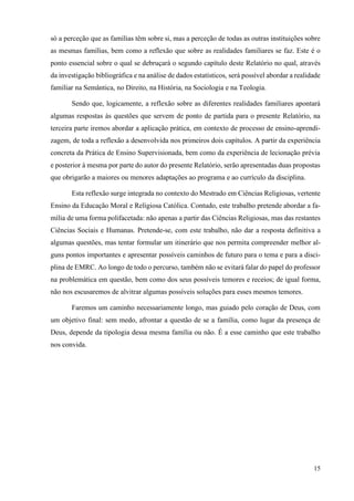 15
só a perceção que as famílias têm sobre si, mas a perceção de todas as outras instituições sobre
as mesmas famílias, bem como a reflexão que sobre as realidades familiares se faz. Este é o
ponto essencial sobre o qual se debruçará o segundo capítulo deste Relatório no qual, através
da investigação bibliográfica e na análise de dados estatísticos, será possível abordar a realidade
familiar na Semântica, no Direito, na História, na Sociologia e na Teologia.
Sendo que, logicamente, a reflexão sobre as diferentes realidades familiares apontará
algumas respostas às questões que servem de ponto de partida para o presente Relatório, na
terceira parte iremos abordar a aplicação prática, em contexto de processo de ensino-aprendi-
zagem, de toda a reflexão a desenvolvida nos primeiros dois capítulos. A partir da experiência
concreta da Prática de Ensino Supervisionada, bem como da experiência de lecionação prévia
e posterior à mesma por parte do autor do presente Relatório, serão apresentadas duas propostas
que obrigarão a maiores ou menores adaptações ao programa e ao currículo da disciplina.
Esta reflexão surge integrada no contexto do Mestrado em Ciências Religiosas, vertente
Ensino da Educação Moral e Religiosa Católica. Contudo, este trabalho pretende abordar a fa-
mília de uma forma polifacetada: não apenas a partir das Ciências Religiosas, mas das restantes
Ciências Sociais e Humanas. Pretende-se, com este trabalho, não dar a resposta definitiva a
algumas questões, mas tentar formular um itinerário que nos permita compreender melhor al-
guns pontos importantes e apresentar possíveis caminhos de futuro para o tema e para a disci-
plina de EMRC. Ao longo de todo o percurso, também não se evitará falar do papel do professor
na problemática em questão, bem como dos seus possíveis temores e receios; de igual forma,
não nos escusaremos de alvitrar algumas possíveis soluções para esses mesmos temores.
Faremos um caminho necessariamente longo, mas guiado pelo coração de Deus, com
um objetivo final: sem medo, afrontar a questão de se a família, como lugar da presença de
Deus, depende da tipologia dessa mesma família ou não. É a esse caminho que este trabalho
nos convida.
 
