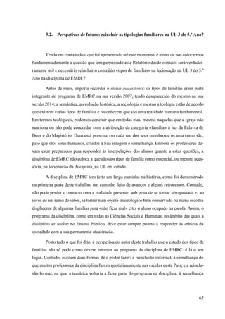 162
3.2. – Perspetivas de futuro: reincluir as tipologias familiares na UL 3 do 5.º Ano?
Tendo em conta tudo o que foi apresentado até este momento, é altura de nos colocarmos
fundamentadamente a questão que tem perpassado este Relatório desde o início: será verdadei-
ramente útil e necessário reincluir o conteúdo «tipos de famílias» na lecionação da UL 3 do 5.º
Ano na disciplina de EMRC?
Antes de mais, importa recordar o status quaestionis: os tipos de famílias eram parte
integrante do programa de EMRC na sua versão 2007, tendo desaparecido do mesmo na sua
versão 2014; a semântica, a evolução histórica, a sociologia e mesmo a teologia estão de acordo
que existem vários tipos de famílias e reconhecem que são uma realidade humana fundamental.
Em termos teológicos, podemos concluir que em todas elas, mesmo naquelas que a Igreja não
sanciona ou não pode concordar com a atribuição da categoria «família» à luz da Palavra de
Deus e do Magistério, Deus está presente em cada um dos seus membros e os ama como são,
pelo que são: seres humanos, criados à Sua imagem e semelhança. Embora os professores de-
vam estar preparados para responder às interpelações dos alunos quanto a estas questões, a
disciplina de EMRC não coloca a questão dos tipos de família como essencial, ou mesmo aces-
sória, na lecionação da disciplina, na UL em estudo.
A disciplina de EMRC tem feito um largo caminho na história, como foi demonstrado
na primeira parte deste trabalho, um caminho feito de avanços e alguns retrocessos. Contudo,
não pode perder o contacto com a realidade presente, sob pena de se tornar ultrapassada e, ao
invés de um ramo do saber, se tornar num objeto museológico bem conservado ou numa escolha
displicente de algumas famílias para «não ficar mal» e ter o aluno ocupado na escola. Assim, o
programa da disciplina, como em todas as Ciências Sociais e Humanas, no âmbito das quais a
disciplina se acolhe no Ensino Público, deve estar sempre pronto a responder às críticas da
sociedade com a sua permanente atualização.
Posto tudo o que foi dito, é perspetiva do autor deste trabalho que o estudo dos tipos de
famílias não só pode como devem retornar ao programa da disciplina de EMRC: é lá o seu
lugar. Contudo, existem duas formas de o poder fazer: a reinclusão informal, à semelhança do
que muitos professores da disciplina fazem quotidianamente nas escolas deste País; e a reinclu-
são formal, na qual a temática voltaria a fazer parte do programa da disciplina, à semelhança
 