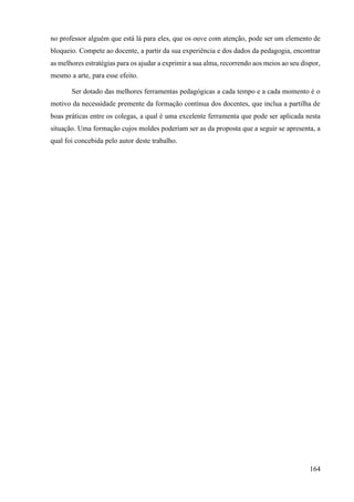 164
no professor alguém que está lá para eles, que os ouve com atenção, pode ser um elemento de
bloqueio. Compete ao docente, a partir da sua experiência e dos dados da pedagogia, encontrar
as melhores estratégias para os ajudar a exprimir a sua alma, recorrendo aos meios ao seu dispor,
mesmo a arte, para esse efeito.
Ser dotado das melhores ferramentas pedagógicas a cada tempo e a cada momento é o
motivo da necessidade premente da formação contínua dos docentes, que inclua a partilha de
boas práticas entre os colegas, a qual é uma excelente ferramenta que pode ser aplicada nesta
situação. Uma formação cujos moldes poderiam ser as da proposta que a seguir se apresenta, a
qual foi concebida pelo autor deste trabalho.
 