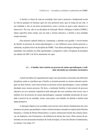 16
CAPÍTULO 1. – A FAMÍLIA, O ENSINO E A DISCIPLINA DE EMRC
A família é o berço da vida em sociedade, bem como a primeira e fundamental escola
na vida de qualquer ser humano, quer nos seus primeiros anos, quer ao longo da sua vida. A
sua realidade é, não só um facto incontornável, como o terreno no qual a ação educativa se
desenvolve. Por isso, não só na disciplina de Educação Moral e Religiosa Católica (EMRC),
objeto específico deste estudo, mas em todo o sistema educativo, a família é uma realidade
sempre presente.
Este primeiro capítulo dedica-se, exatamente, a abordar essa questão: o envolvimento
da família no processo de ensino-aprendizagem e a sua influência nesse mesmo processo e,
sobretudo, na prática letiva da disciplina de EMRC. Esta última abordagem abrangerá não só a
atualidade, mas também um olhar aprofundado e comparativo sobre o Programa da disciplina
nas edições de 2007 e de 2014, atualmente em vigor.
1.1. – A família: interveniente no processo de ensino-aprendizagem e reali-
dade abordada nos conteúdos curriculares
A partir da análise do enquadramento legal e dos documentos curriculares das diferentes
disciplinas, pode-se considerar que a família se encontra presente no sistema educativo portu-
guês em duas formas: como interveniente no processo ensino-aprendizagem e como realidade
abordada nesse mesmo processo. De facto, a instituição familiar é interveniente do processo
educativo ao ser a primeira responsável pela educação dos seus membros mais novos; mas é
também alvo do processo de ensino-aprendizagem, enquanto realidade estruturante da socie-
dade e passível de ser estudada. Assim, neste ponto, este trabalho irá abordar a família nesta
dupla perspetiva.
A educação afigura-se na sociedade como um dos vários direitos fundamentais dos seres
humanos nos países que partilham a matriz cultural europeia, baseada no respeito pelos Direitos
Humanos, o Estado de Direito Democrático e a matriz cultural proveniente das culturas clássi-
cas, do Judaísmo e do Cristianismo e da influência do Século das Luzes. Disto mesmo dá tes-
temunho um dos documentos basilares da União Europeia, a Carta dos Direitos Fundamentais,
no número 3 do artigo 14.º:
 