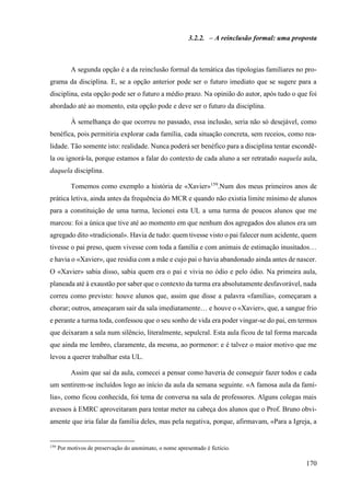 170
3.2.2. – A reinclusão formal: uma proposta
A segunda opção é a da reinclusão formal da temática das tipologias familiares no pro-
grama da disciplina. E, se a opção anterior pode ser o futuro imediato que se sugere para a
disciplina, esta opção pode ser o futuro a médio prazo. Na opinião do autor, após tudo o que foi
abordado até ao momento, esta opção pode e deve ser o futuro da disciplina.
À semelhança do que ocorreu no passado, essa inclusão, seria não só desejável, como
benéfica, pois permitiria explorar cada família, cada situação concreta, sem receios, como rea-
lidade. Tão somente isto: realidade. Nunca poderá ser benéfico para a disciplina tentar escondê-
la ou ignorá-la, porque estamos a falar do contexto de cada aluno a ser retratado naquela aula,
daquela disciplina.
Tomemos como exemplo a história de «Xavier»159
.Num dos meus primeiros anos de
prática letiva, ainda antes da frequência do MCR e quando não existia limite mínimo de alunos
para a constituição de uma turma, lecionei esta UL a uma turma de poucos alunos que me
marcou: foi a única que tive até ao momento em que nenhum dos agregados dos alunos era um
agregado dito «tradicional». Havia de tudo: quem tivesse visto o pai falecer num acidente, quem
tivesse o pai preso, quem vivesse com toda a família e com animais de estimação inusitados…
e havia o «Xavier», que residia com a mãe e cujo pai o havia abandonado ainda antes de nascer.
O «Xavier» sabia disso, sabia quem era o pai e vivia no ódio e pelo ódio. Na primeira aula,
planeada até à exaustão por saber que o contexto da turma era absolutamente desfavorável, nada
correu como previsto: houve alunos que, assim que disse a palavra «família», começaram a
chorar; outros, ameaçaram sair da sala imediatamente… e houve o «Xavier», que, a sangue frio
e perante a turma toda, confessou que o seu sonho de vida era poder vingar-se do pai, em termos
que deixaram a sala num silêncio, literalmente, sepulcral. Esta aula ficou de tal forma marcada
que ainda me lembro, claramente, da mesma, ao pormenor: e é talvez o maior motivo que me
levou a querer trabalhar esta UL.
Assim que saí da aula, comecei a pensar como haveria de conseguir fazer todos e cada
um sentirem-se incluídos logo ao início da aula da semana seguinte. «A famosa aula da famí-
lia», como ficou conhecida, foi tema de conversa na sala de professores. Alguns colegas mais
avessos à EMRC aproveitaram para tentar meter na cabeça dos alunos que o Prof. Bruno obvi-
amente que iria falar da família deles, mas pela negativa, porque, afirmavam, «Para a Igreja, a
159
Por motivos de preservação do anonimato, o nome apresentado é fictício.
 