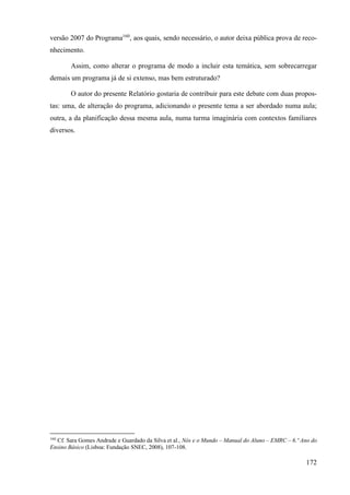 172
versão 2007 do Programa160
, aos quais, sendo necessário, o autor deixa pública prova de reco-
nhecimento.
Assim, como alterar o programa de modo a incluir esta temática, sem sobrecarregar
demais um programa já de si extenso, mas bem estruturado?
O autor do presente Relatório gostaria de contribuir para este debate com duas propos-
tas: uma, de alteração do programa, adicionando o presente tema a ser abordado numa aula;
outra, a da planificação dessa mesma aula, numa turma imaginária com contextos familiares
diversos.
160
Cf. Sara Gomes Andrade e Guardado da Silva et al., Nós e o Mundo – Manual do Aluno – EMRC – 6.º Ano do
Ensino Básico (Lisboa: Fundação SNEC, 2008), 107-108.
 