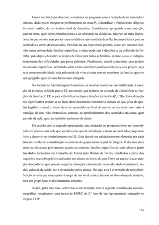 176
Como nos foi dado observar, a mudança no programa com a readição deste conteúdo é
mínima, dado poder integrar-se perfeitamente na meta P, «Identificar o fundamento religioso
da moral cristã», do curriculum atual da disciplina. Considera-se apropriada a sua inserção,
quer na meta, quer como primeiro ponto a ser abordado na disciplina, não por ser mais impor-
tante do que o resto, mas por ser uma verdadeira oportunidade de reflexão propedêutica para os
conteúdos a serem desenvolvidos. Partindo da sua experiência própria, como ser humano inse-
rido numa comunidade familiar específica, o aluno pode sair à descoberta da definição de Fa-
mília, para depois descobrir o projeto de Deus para todas as famílias, mesmo a sua, e indepen-
dentemente das dificuldades que possa enfrentar. Finalmente, poderá concretizar esse projeto
em atitudes específicas, refletindo sobre como contribuir positivamente para esse projeto, seja
pela corresponsabilidade, seja pelo modo de viver e tratar com os membros da família, quer no
seu agregado, quer de uma forma mais alargada.
No tocante às Aprendizagens Essenciais, as mesmas manter-se-iam inalteradas, à exce-
ção da primeira definida para a UL em estudo, que poderia ser alterada de «Identificar as fun-
ções da família (P, CD)» para «Identificar os tipos e funções da família (P, CD)». Esta alteração
não significativa prende-se ao facto deste documento constituir a súmula do que, à luz do qua-
dro legislativo atual, o aluno deve ter aprendido no final do ano de escolaridade com vista à
transição de ano. Não obstaculiza, contudo, ao aprofundamento dos conteúdos em causa, quer
em sala de aula, quer em trabalho autónomo do aluno.
De acordo com a sugestão apresentada, esta alteração no programa pode ser concreti-
zada em apenas uma aula que servirá como que de introdução a todos os conteúdos programá-
ticos a desenvolver posteriormente na UL. Esta deverá ser cuidadosamente planeada por cada
docente, tendo em consideração o contexto do grupo-turma à qual se dirigirá. O docente deve
sentir-se elucidado previamente quanto ao contexto familiar específico de cada aluno a partir
dos dados fornecidos em Conselho de Turma pelo Diretor de Turma, recolhidos a partir dos
inquéritos socio-biográficos aplicados aos alunos no início do ano. Deve ter em particular aten-
ção desconfortos que possam surgir de situações extremas de vulnerabilidade (económica, so-
cial, cultural, de saúde, etc.) vivenciadas pelos alunos. Ou seja, este é o exemplo de uma plani-
ficação de aula que nunca poderá surgir de um nível central, focado no absolutamente abstrato,
para um grupo local e absolutamente concreto.
Assim, para este caso, servir-nos-á um exemplo com a seguinte constituição sociode-
mográfica: imaginemos uma turma de EMRC do 5.º Ano de um Agrupamento integrado no
Projeto TEIP.
 
