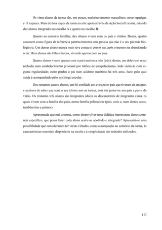 177
Os vinte alunos da turma são, por pouco, maioritariamente masculinos: nove raparigas
e 11 rapazes. Mais de dois terços da turma recebe apoio através da Ação Social Escolar, estando
dez alunos integrados no escalão A e quatro no escalão B.
Quanto ao contexto familiar, dez alunos vivem com os pais e irmãos. Destes, quatro
assumem como figura de referência paterna/materna uma pessoa que não é o seu pai/mãe bio-
lógico/a. Um desses alunos nunca mais teve contacto com o pai, após o mesmo ter abandonado
o lar. Dois alunos são filhos únicos, vivendo apenas com os pais.
Quatro alunos vivem apenas com o pai (um) ou a mãe (três): destes, um deles tem o pai
recluído num estabelecimento prisional por tráfico de estupefacientes, indo visitá-lo com al-
guma regularidade; outro perdeu o pai num acidente marítimo há três anos, facto pelo qual
ainda é acompanhado pelo psicólogo escolar.
Dos restantes quatro alunos, um foi confiado aos avós pelos pais que tiveram de emigrar,
e acabava de saber que seria o seu último ano na turma, pois iria juntar-se aos pais a partir do
verão. Os restantes três alunos são imigrantes (dois) ou descendentes de imigrantes (um), os
quais vivem com a família alargada, numa família polinuclear (pais, avós e, num destes casos,
também tios e primos).
Apresentada que está a turma, como desenvolver uma didática interessante deste conte-
údo específico, que possa fazer cada aluno sentir-se acolhido e integrado? Apresenta-se uma
possibilidade que consideramos ter várias virtudes, como a adequação ao contexto da turma, às
características materiais disponíveis na escola e à simplicidade dos métodos utilizados.
 