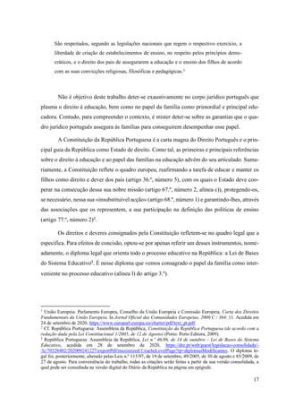 17
São respeitados, segundo as legislações nacionais que regem o respectivo exercício, a
liberdade de criação de estabelecimentos de ensino, no respeito pelos princípios demo-
cráticos, e o direito dos pais de assegurarem a educação e o ensino dos filhos de acordo
com as suas convicções religiosas, filosóficas e pedagógicas.1
Não é objetivo deste trabalho deter-se exaustivamente no corpo jurídico português que
plasma o direito à educação, bem como no papel da família como primordial e principal edu-
cadora. Contudo, para compreender o contexto, é mister deter-se sobre as garantias que o qua-
dro jurídico português assegura às famílias para conseguirem desempenhar esse papel.
A Constituição da República Portuguesa é a carta magna do Direito Português e o prin-
cipal guia da República como Estado de direito. Como tal, as primeiras e principais referências
sobre o direito à educação e ao papel das famílias na educação advêm do seu articulado. Suma-
riamente, a Constituição reflete o quadro europeu, reafirmando a tarefa de educar e manter os
filhos como direito e dever dos pais (artigo 36.º, número 5), com os quais o Estado deve coo-
perar na consecução dessa sua nobre missão (artigo 67.º, número 2, alínea c)), protegendo-os,
se necessário, nessa sua «insubstituível acção» (artigo 68.º, número 1) e garantindo-lhes, através
das associações que os representem, a sua participação na definição das políticas de ensino
(artigo 77.º, número 2)2
.
Os direitos e deveres consignados pela Constituição refletem-se no quadro legal que a
especifica. Para efeitos de concisão, optou-se por apenas referir um desses instrumentos, nome-
adamente, o diploma legal que orienta todo o processo educativo na República: a Lei de Bases
do Sistema Educativo3
. É nesse diploma que vemos consagrado o papel da família como inter-
veniente no processo educativo (alínea l) do artigo 3.º).
1
União Europeia: Parlamento Europeu, Conselho da União Europeia e Comissão Europeia, Carta dos Direitos
Fundamentais da União Europeia. In Jornal Oficial das Comunidades Europeias, 2000 C / 364: 11. Acedida em
24 de setembro de 2020, https://www.europarl.europa.eu/charter/pdf/text_pt.pdf.
2
Cf. República Portuguesa: Assembleia da República, Constituição da República Portuguesa (de acordo com a
redação dada pela Lei Constitucional 1/2005, de 12 de Agosto) (Porto: Porto Editora, 2009).
3
República Portuguesa: Assembleia da República, Lei n.º 46/86, de 14 de outubro – Lei de Bases do Sistema
Educativo, acedida em 28 de setembro de 2020, https://dre.pt/web/guest/legislacao-consolidada/-
/lc/70328402/202009241227/exportPdf/maximized/1/cacheLevelPage?rp=diplomasModificantes. O diploma le-
gal foi, posteriormente, alterado pelas Leis n.º 115/97, de 19 de setembro, 49/2005, de 30 de agosto e 85/2009, de
27 de agosto. Para conveniência do trabalho, todas as citações serão feitas a partir da sua versão consolidada, a
qual pode ser consultada na versão digital do Diário da República na página em epígrafe.
 