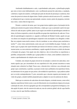179
Analisando detalhadamente a aula, e aprofundando cada ponto, a planificação propõe
que esta se inicie como habitualmente: com o acolhimento pessoal de cada aluno, a saudação,
a abertura e registo do sumário, verificação por parte do docente de presenças e ausências, bem
como dos possíveis atrasos de algum aluno. Sendo a primeira aula de uma nova UL, considera-
se indispensável que a mesma seja apresentada: estamos «neste» ponto do programa, terminá-
mos «isto», vamos falar de algo novo.
Perante o contexto da turma, que é um grupo-turma orgânico para a lecionação da dis-
ciplina proveniente de quatro turmas diferentes, e dado que o que se pretende é partir da expe-
riência de cada um para o global, optou-se por seguir um modelo de aprendizagem centrado no
aluno, de forma cooperativa, através da partilha em grupo das experiências de cada um. O mo-
delo de aprendizagem cooperativa é, segundo a definição de Richard Arends, aquele em que
«os alunos em situações de aprendizagem cooperativa são encorajados e/ou obrigados a traba-
lhar em conjunto numa tarefa comum e têm de coordenar os seus esforços para concluírem a
tarefa»161
, como vimos anteriormente, neste caso, por via de trabalho de grupo. Contudo, e de
modo a que os grupos não sejam formados por núcleos de interesse comum, como a pertença à
mesma turma, ou com contextos semelhantes, a opção seguida foi deixar ao critério do docente
a formação dos grupos. Esta opção tem dois objetivos: não só diversificar as experiências a
partilhar, enriquecendo o trabalho que o grupo poderá vir a fazer, como também o desenvolvi-
mento e aprofundamento de relações entre os alunos.
Contudo, esta seleção de grupos deverá ter em atenção o contexto de cada aluno, mor-
mente aqueles que, por circunstância da sua experiência de vida, possam encontrar-se numa
situação mais vulnerável ou frágil. Nesse caso, o docente deve valorizar a sua colocação num
grupo cujos constituintes, à partida, se possam revelar mais acolhedores da experiência limite,
em detrimento de um grupo em que prime a diversidade de experiências, o que poderia acabar
por se revelar contraproducente. É, pois, necessário que o docente organize previamente a di-
visão dos grupos, estando também preparado para a adaptar no caso de ausências de alunos.
Dado que os contextos de cada aluno são muito díspares, existindo mesmo, como referi,
algumas experiências limite (como o caso do falecimento em circunstâncias trágicas de um pai,
a detenção de outro, diversos agregados que não correspondem à progenitoria biológica), a mi-
nha opção foi partir, não do contexto de cada um, mas do contexto global: não de «que família
é a tua», mas de «que famílias conheces».
161
Arends, Aprender a Ensinar, 345.
 