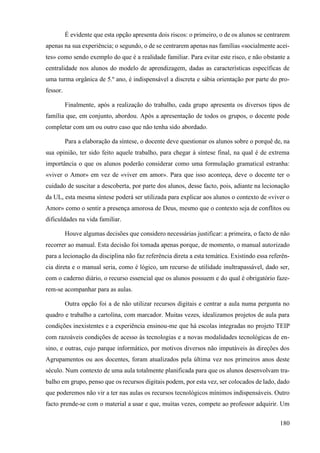 180
É evidente que esta opção apresenta dois riscos: o primeiro, o de os alunos se centrarem
apenas na sua experiência; o segundo, o de se centrarem apenas nas famílias «socialmente acei-
tes» como sendo exemplo do que é a realidade familiar. Para evitar este risco, e não obstante a
centralidade nos alunos do modelo de aprendizagem, dadas as características específicas de
uma turma orgânica de 5.º ano, é indispensável a discreta e sábia orientação por parte do pro-
fessor.
Finalmente, após a realização do trabalho, cada grupo apresenta os diversos tipos de
família que, em conjunto, abordou. Após a apresentação de todos os grupos, o docente pode
completar com um ou outro caso que não tenha sido abordado.
Para a elaboração da síntese, o docente deve questionar os alunos sobre o porquê de, na
sua opinião, ter sido feito aquele trabalho, para chegar à síntese final, na qual é de extrema
importância o que os alunos poderão considerar como uma formulação gramatical estranha:
«viver o Amor» em vez de «viver em amor». Para que isso aconteça, deve o docente ter o
cuidado de suscitar a descoberta, por parte dos alunos, desse facto, pois, adiante na lecionação
da UL, esta mesma síntese poderá ser utilizada para explicar aos alunos o contexto de «viver o
Amor» como o sentir a presença amorosa de Deus, mesmo que o contexto seja de conflitos ou
dificuldades na vida familiar.
Houve algumas decisões que considero necessárias justificar: a primeira, o facto de não
recorrer ao manual. Esta decisão foi tomada apenas porque, de momento, o manual autorizado
para a lecionação da disciplina não faz referência direta a esta temática. Existindo essa referên-
cia direta e o manual seria, como é lógico, um recurso de utilidade inultrapassável, dado ser,
com o caderno diário, o recurso essencial que os alunos possuem e do qual é obrigatório faze-
rem-se acompanhar para as aulas.
Outra opção foi a de não utilizar recursos digitais e centrar a aula numa pergunta no
quadro e trabalho a cartolina, com marcador. Muitas vezes, idealizamos projetos de aula para
condições inexistentes e a experiência ensinou-me que há escolas integradas no projeto TEIP
com razoáveis condições de acesso às tecnologias e a novas modalidades tecnológicas de en-
sino, e outras, cujo parque informático, por motivos diversos não imputáveis às direções dos
Agrupamentos ou aos docentes, foram atualizados pela última vez nos primeiros anos deste
século. Num contexto de uma aula totalmente planificada para que os alunos desenvolvam tra-
balho em grupo, penso que os recursos digitais podem, por esta vez, ser colocados de lado, dado
que poderemos não vir a ter nas aulas os recursos tecnológicos mínimos indispensáveis. Outro
facto prende-se com o material a usar e que, muitas vezes, compete ao professor adquirir. Um
 