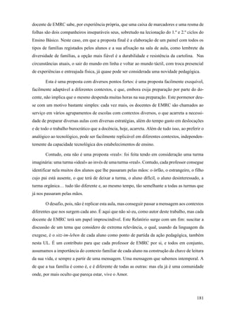 181
docente de EMRC sabe, por experiência própria, que uma caixa de marcadores e uma resma de
folhas são dois companheiros inseparáveis seus, sobretudo na lecionação do 1.º e 2.º ciclos do
Ensino Básico. Neste caso, em que a proposta final é a elaboração de um painel com todos os
tipos de famílias registados pelos alunos e a sua afixação na sala de aula, como lembrete da
diversidade de famílias, a opção mais fiável é a durabilidade e resistência da cartolina. Nas
circunstâncias atuais, o sair do mundo em linha e voltar ao mundo táctil, com troca presencial
de experiências e entreajuda física, já quase pode ser considerada uma novidade pedagógica.
Esta é uma proposta com diversos pontos fortes: é uma proposta facilmente exequível,
facilmente adaptável a diferentes contextos, e que, embora exija preparação por parte do do-
cente, não implica que o mesmo despenda muitas horas na sua preparação. Este pormenor deu-
se com um motivo bastante simples: cada vez mais, os docentes de EMRC são chamados ao
serviço em vários agrupamentos de escolas com contextos diversos, o que acarreta a necessi-
dade de preparar diversas aulas com diversas estratégias, além do tempo gasto em deslocações
e de todo o trabalho burocrático que a docência, hoje, acarreta. Além de tudo isso, ao preferir o
analógico ao tecnológico, pode ser facilmente replicável em diferentes contextos, independen-
temente da capacidade tecnológica dos estabelecimentos de ensino.
Contudo, esta não é uma proposta «real»: foi feita tendo em consideração uma turma
imaginária: uma turma «ideal» ao invés de uma turma «real». Contudo, cada professor consegue
identificar nela muitos dos alunos que lhe passaram pelas mãos: o órfão, o estrangeiro, o filho
cujo pai está ausente, o que terá de deixar a turma, o aluno difícil, o aluno desinteressado, a
turma orgânica… tudo tão diferente e, ao mesmo tempo, tão semelhante a todas as turmas que
já nos passaram pelas mãos.
O desafio, pois, não é replicar esta aula, mas conseguir passar a mensagem aos contextos
diferentes que nos surgem cada ano. É aqui que não só eu, como autor deste trabalho, mas cada
docente de EMRC terá um papel imprescindível. Este Relatório surge com um fim: suscitar a
discussão de um tema que considero de extrema relevância, o qual, usando da linguagem da
exegese, é o sitz-im-leben de cada aluno como ponto de partida da ação pedagógica, também
nesta UL. É um contributo para que cada professor de EMRC por si, e todos em conjunto,
assumamos a importância do contexto familiar de cada aluno na construção da chave de leitura
da sua vida, e sempre a partir de uma mensagem. Uma mensagem que sabemos intemporal. A
de que a tua família é como é, e é diferente de todas as outras: mas ela já é uma comunidade
onde, por mais oculto que pareça estar, vive o Amor.
 