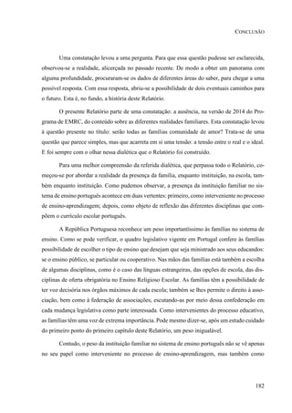 182
CONCLUSÃO
Uma constatação levou a uma pergunta. Para que essa questão pudesse ser esclarecida,
observou-se a realidade, alicerçada no passado recente. De modo a obter um panorama com
alguma profundidade, procuraram-se os dados de diferentes áreas do saber, para chegar a uma
possível resposta. Com essa resposta, abriu-se a possibilidade de dois eventuais caminhos para
o futuro. Esta é, no fundo, a história deste Relatório.
O presente Relatório parte de uma constatação: a ausência, na versão de 2014 do Pro-
grama de EMRC, do conteúdo sobre as diferentes realidades familiares. Esta constatação levou
à questão presente no título: serão todas as famílias comunidade de amor? Trata-se de uma
questão que parece simples, mas que acarreta em si uma tensão: a tensão entre o real e o ideal.
E foi sempre com o olhar nessa dialética que o Relatório foi construído.
Para uma melhor compreensão da referida dialética, que perpassa todo o Relatório, co-
meçou-se por abordar a realidade da presença da família, enquanto instituição, na escola, tam-
bém enquanto instituição. Como pudemos observar, a presença da instituição familiar no sis-
tema de ensino português acontece em duas vertentes: primeiro, como interveniente no processo
de ensino-aprendizagem; depois, como objeto de reflexão das diferentes disciplinas que com-
põem o currículo escolar português.
A República Portuguesa reconhece um peso importantíssimo às famílias no sistema de
ensino. Como se pode verificar, o quadro legislativo vigente em Portugal confere às famílias
possibilidade de escolher o tipo de ensino que desejam que seja ministrado aos seus educandos:
se o ensino público, se particular ou cooperativo. Nas mãos das famílias está também a escolha
de algumas disciplinas, como é o caso das línguas estrangeiras, das opções de escola, das dis-
ciplinas de oferta obrigatória no Ensino Religioso Escolar. As famílias têm a possibilidade de
ter voz decisória nos órgãos máximos de cada escola; também se lhes permite o direito à asso-
ciação, bem como à federação de associações, escutando-as por meio dessa confederação em
cada mudança legislativa como parte interessada. Como intervenientes do processo educativo,
as famílias têm uma voz de extrema importância. Pode mesmo dizer-se, após um estudo cuidado
do primeiro ponto do primeiro capítulo deste Relatório, um peso inigualável.
Contudo, o peso da instituição familiar no sistema de ensino português não se vê apenas
no seu papel como interveniente no processo de ensino-aprendizagem, mas também como
 