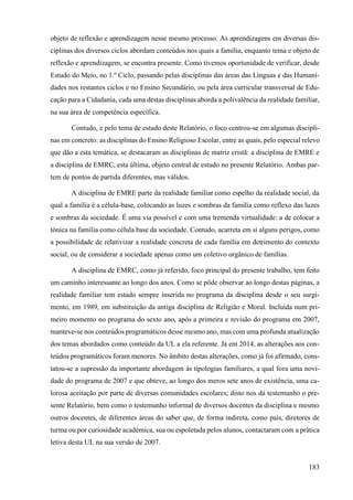 183
objeto de reflexão e aprendizagem nesse mesmo processo. As aprendizagens em diversas dis-
ciplinas dos diversos ciclos abordam conteúdos nos quais a família, enquanto tema e objeto de
reflexão e aprendizagem, se encontra presente. Como tivemos oportunidade de verificar, desde
Estudo do Meio, no 1.º Ciclo, passando pelas disciplinas das áreas das Línguas e das Humani-
dades nos restantes ciclos e no Ensino Secundário, ou pela área curricular transversal de Edu-
cação para a Cidadania, cada uma destas disciplinas aborda a polivalência da realidade familiar,
na sua área de competência específica.
Contudo, e pelo tema de estudo deste Relatório, o foco centrou-se em algumas discipli-
nas em concreto: as disciplinas do Ensino Religioso Escolar, entre as quais, pelo especial relevo
que dão a esta temática, se destacaram as disciplinas de matriz cristã: a disciplina de EMRE e
a disciplina de EMRC, esta última, objeto central de estudo no presente Relatório. Ambas par-
tem de pontos de partida diferentes, mas válidos.
A disciplina de EMRE parte da realidade familiar como espelho da realidade social, da
qual a família é a célula-base, colocando as luzes e sombras da família como reflexo das luzes
e sombras da sociedade. É uma via possível e com uma tremenda virtualidade: a de colocar a
tónica na família como célula base da sociedade. Contudo, acarreta em si alguns perigos, como
a possibilidade de relativizar a realidade concreta de cada família em detrimento do contexto
social, ou de considerar a sociedade apenas como um coletivo orgânico de famílias.
A disciplina de EMRC, como já referido, foco principal do presente trabalho, tem feito
um caminho interessante ao longo dos anos. Como se pôde observar ao longo destas páginas, a
realidade familiar tem estado sempre inserida no programa da disciplina desde o seu surgi-
mento, em 1989, em substituição da antiga disciplina de Religião e Moral. Incluída num pri-
meiro momento no programa do sexto ano, após a primeira e revisão do programa em 2007,
manteve-se nos conteúdos programáticos desse mesmo ano, mas com uma profunda atualização
dos temas abordados como conteúdo da UL a ela referente. Já em 2014, as alterações aos con-
teúdos programáticos foram menores. No âmbito destas alterações, como já foi afirmado, cons-
tatou-se a supressão da importante abordagem às tipologias familiares, a qual fora uma novi-
dade do programa de 2007 e que obteve, ao longo dos meros sete anos de existência, uma ca-
lorosa aceitação por parte de diversas comunidades escolares; disto nos dá testemunho o pre-
sente Relatório, bem como o testemunho informal de diversos docentes da disciplina e mesmo
outros docentes, de diferentes áreas do saber que, de forma indireta, como pais, diretores de
turma ou por curiosidade académica, sua ou espoletada pelos alunos, contactaram com a prática
letiva desta UL na sua versão de 2007.
 