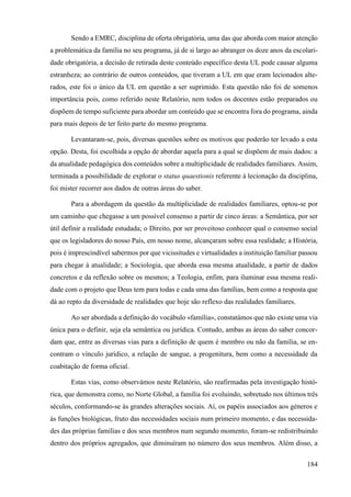 184
Sendo a EMRC, disciplina de oferta obrigatória, uma das que aborda com maior atenção
a problemática da família no seu programa, já de si largo ao abranger os doze anos da escolari-
dade obrigatória, a decisão de retirada deste conteúdo específico desta UL pode causar alguma
estranheza; ao contrário de outros conteúdos, que tiveram a UL em que eram lecionados alte-
rados, este foi o único da UL em questão a ser suprimido. Esta questão não foi de somenos
importância pois, como referido neste Relatório, nem todos os docentes estão preparados ou
dispõem de tempo suficiente para abordar um conteúdo que se encontra fora do programa, ainda
para mais depois de ter feito parte do mesmo programa.
Levantaram-se, pois, diversas questões sobre os motivos que poderão ter levado a esta
opção. Desta, foi escolhida a opção de abordar aquela para a qual se dispõem de mais dados: a
da atualidade pedagógica dos conteúdos sobre a multiplicidade de realidades familiares. Assim,
terminada a possibilidade de explorar o status quaestionis referente à lecionação da disciplina,
foi mister recorrer aos dados de outras áreas do saber.
Para a abordagem da questão da multiplicidade de realidades familiares, optou-se por
um caminho que chegasse a um possível consenso a partir de cinco áreas: a Semântica, por ser
útil definir a realidade estudada; o Direito, por ser proveitoso conhecer qual o consenso social
que os legisladores do nosso País, em nosso nome, alcançaram sobre essa realidade; a História,
pois é imprescindível sabermos por que vicissitudes e virtualidades a instituição familiar passou
para chegar à atualidade; a Sociologia, que aborda essa mesma atualidade, a partir de dados
concretos e da reflexão sobre os mesmos; a Teologia, enfim, para iluminar essa mesma reali-
dade com o projeto que Deus tem para todas e cada uma das famílias, bem como a resposta que
dá ao repto da diversidade de realidades que hoje são reflexo das realidades familiares.
Ao ser abordada a definição do vocábulo «família», constatámos que não existe uma via
única para o definir, seja ela semântica ou jurídica. Contudo, ambas as áreas do saber concor-
dam que, entre as diversas vias para a definição de quem é membro ou não da família, se en-
contram o vínculo jurídico, a relação de sangue, a progenitura, bem como a necessidade da
coabitação de forma oficial.
Estas vias, como observámos neste Relatório, são reafirmadas pela investigação histó-
rica, que demonstra como, no Norte Global, a família foi evoluindo, sobretudo nos últimos três
séculos, conformando-se às grandes alterações sociais. Aí, os papéis associados aos géneros e
às funções biológicas, fruto das necessidades sociais num primeiro momento, e das necessida-
des das próprias famílias e dos seus membros num segundo momento, foram-se redistribuindo
dentro dos próprios agregados, que diminuíram no número dos seus membros. Além disso, a
 