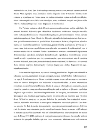 185
residência deixou de ser foco de vivência permanente para se tornar ponto de encontro ao final
do dia. Aliás, a própria noção jurídica de família enquanto união de homem e mulher, união
essa que se revestia de um vínculo sacral em muitas sociedades, perdeu-se, tendo ocorrido tor-
nar-se comum a prática do divórcio ou, em alguns países, tendo sido alargada a noção de união
estável à mera coabitação ou a casais de pessoas do mesmo sexo.
Em Portugal a situação não é diferente, como nos deixou clara a análise sociológica do
presente Relatório. Sobretudo após a Revolução dos Cravos, assistiu-se a alterações nas dife-
rentes realidades familiares que colocaram Portugal a par e, mesmo em alguns pontos, além da
maioria dos países do Norte Global. As diferentes alterações legislativas tomaram diversos ru-
mos: permitiram um aumento da possibilidade de recurso ao divórcio, alargando-o, primeira-
mente, aos casamentos canónicos e diminuindo, posteriormente, as exigências prévias ao re-
curso a esse instrumento; possibilitaram uma alteração no conceito de união estável, com o
reconhecimento civil de uniões de facto e a permissão do acesso ao casamento civil por casais
do mesmo sexo; além disso, na vertente da saúde sexual e reprodutiva, possibilitou-se o acesso
à saúde sexual e reprodutiva, quer em contexto escolar, quer no contexto da rede de cuidados
de saúde primários, bem como, numa medida de maior visibilidade, foi aprovada a exclusão de
ilícito criminal na prática da interrupção voluntária da gravidez a pedido da gestante em algu-
mas circunstâncias.
Estas medidas legislativas, no caso da interrupção voluntária da gravidez submetida a
referendo nacional, acarretaram consigo consequências que, neste trabalho, pudemos compro-
var a partir de dados concretos: foi-nos permitido observar como cada vez nascem menos cri-
anças nas famílias portuguesas e de mães mais avançadas em idade. Os dados apresentados
permitiram-nos confirmar a tendência na dilação da idade de celebração dos casamentos, sejam
eles civis, canónicos ou de outra forma de celebração, onde se incluem as diferentes confissões
religiosas cuja existência é reconhecida pelo Estado. Por sua parte, os casamentos realizados
têm seguido uma tendência decrescente, mesmo nos anos antes da pandemia que vivemos
desde 2020 até ao momento em que este Relatório foi terminado. Essa tendência é inversa,
contudo, no número de divórcios exarados pelas competentes autoridades judiciais. Uma men-
ção especial foi dada à questão dos casamentos canónicos em comparação com os divórcios
civis decretados para casamentos que foram celebrados nessa forma, ao termos verificado que
os números de divórcios decretados para um casamento canónico anterior superam, em muitos
anos da década 2010-2020, o número de casamentos canónicos realizados. De assinalar também
o número de agregados isolados, que têm vindo a aumentar, sobretudo entre indivíduos em
 